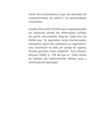 mente dos consumidores e que são derivados do
comportamento, da cultura e da personalidade
corporativa.
Carolina Terra (2011) lembra que a reputação pode
ser construída através das informações contidas
nos perfis, comunidades, blog etc. Sobre isso, ela
lembra que “as expressões sociais (conversações,
interações), sejam elas individuais ou organizacionais, encontram na rede um campo de registro,
ficando gravadas nesse ambiente”. Para reforçar,
Recuero (2009, p. 110) diz que as “redes sociais
na internet são extremamente efetivas para a
construção de reputação”.

 