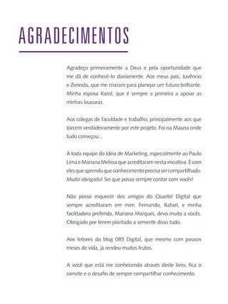 AGRADECIMENTOS
Agradeço primeiramente a Deus e pela oportunidade que
me dá de conhecê-lo diariamente. Aos meus pais, Juvêncio
e Zeneida, que me criaram para planejar um futuro brilhante.
Minha esposa Karol, que é sempre a primeira a apoiar as
minhas loucuras.
Aos colegas de faculdade e trabalho, principalmente aos que
torcem verdadeiramente por este projeto. Foi na Mauna onde
tudo começou...
À toda equipe do Ideia de Marketing, especialmente ao Paulo
Lima e Mariana Melissa que acreditaram nesta iniciativa. É com
eles que aprendo que conhecimento precisa ser compartilhado.
Muito obrigado! Sei que posso sempre contar com vocês!
Não posso esquecer dos amigos do Quartel Digital que
sempre acreditaram em mim. Fernando, Rafael, e minha
facilitadora preferida, Mariana Marques, devo muito a vocês.
Obrigado por terem plantado a semente disso tudo.
Aos leitores do blog 085 Digital, que mesmo com poucos
meses de vida, já rendeu muitos frutos.
A você que está me conhecendo através deste livro, fica o
convite e o desafio de sempre compartilhar conhecimento.

 