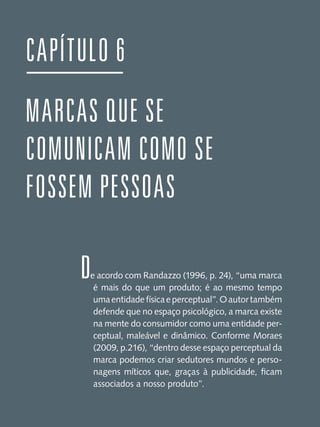 CAPÍTULO 6
MARCAS QUE SE
COMUNICAM COMO SE
FOSSEM PESSOAS
D

e acordo com Randazzo (1996, p. 24), “uma marca
é mais do que um produto; é ao mesmo tempo
uma entidade física e perceptual”. O autor também
defende que no espaço psicológico, a marca existe
na mente do consumidor como uma entidade perceptual, maleável e dinâmico. Conforme Moraes
(2009, p.216), “dentro desse espaço perceptual da
marca podemos criar sedutores mundos e personagens míticos que, graças à publicidade, ficam
associados a nosso produto”.

 