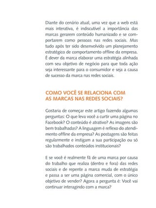 Diante do cenário atual, uma vez que a web está
mais interativa, é indiscutível a importância das
marcas gerarem conteúdo humanizado e se comportarem como pessoas nas redes sociais. Mas
tudo após ter sido desenvolvido um planejamento
estratégico de comportamento offline da empresa.
É dever da marca elaborar uma estratégia alinhada
com seu objetivo de negócio para que toda ação
seja interessante para o consumidor e seja a causa
de sucesso da marca nas redes sociais.

Como você se relaciona com
as marcas nas redes sociais?
Gostaria de começar este artigo fazendo algumas
perguntas: O que leva você a curtir uma página no
Facebook? O conteúdo é atrativo? As imagens são
bem trabalhadas? A linguagem é reflexo do atendimento offline da empresa? As postagens são feitas
regularmente e instigam a sua participação ou só
são trabalhados conteúdos institucionais?
E se você é realmente fã de uma marca por causa
do trabalho que realiza (dentro e fora) das redes
sociais e de repente a marca muda de estratégia
e passa a ser uma página comercial, com o único
objetivo de vender? Agora a pergunta é: Você vai
continuar interagindo com a marca?

 