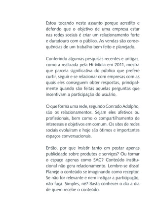 Estou tocando neste assunto porque acredito e
defendo que o objetivo de uma empresa estar
nas redes sociais é criar um relacionamento forte
e duradouro com o público. As vendas são consequências de um trabalho bem feito e planejado.
Conferindo algumas pesquisas recentes e antigas,
como a realizada pela Hi-Mídia em 2011, mostra
que parcela significativa do público que prefere
curtir, seguir e se relacionar com empresas com as
quais eles conseguem obter respostas, principalmente quando são feitas aquelas perguntas que
incentivam a participação do usuário.
O que forma uma rede, segundo Conrado Adolpho,
são os relacionamentos. Sejam eles afetivos ou
profissionais, bem como o compartilhamento de
interesses e objetivos em comum. Os sites de redes
sociais evoluíram e hoje são ótimos e importantes
espaços conversacionais.
Então, por que insistir tanto em postar apenas
publicidade sobre produtos e serviços? Ou tornar
o espaço apenas como SAC? Conteúdo institucional não gera relacionamento. Lembre-se disso!
Planeje o conteúdo se imaginando como receptor.
Se não for relevante e nem instigar a participação,
não faça. Simples, né? Basta conhecer o dia a dia
de quem recebe o conteúdo.

 