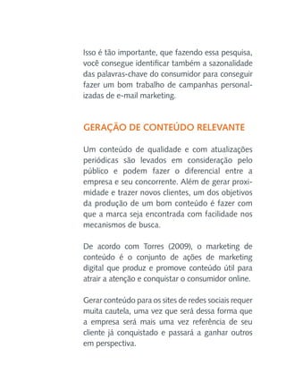 Isso é tão importante, que fazendo essa pesquisa,
você consegue identificar também a sazonalidade
das palavras-chave do consumidor para conseguir
fazer um bom trabalho de campanhas personalizadas de e-mail marketing.

Geração de conteúdo relevante
Um conteúdo de qualidade e com atualizações
periódicas são levados em consideração pelo
público e podem fazer o diferencial entre a
empresa e seu concorrente. Além de gerar proximidade e trazer novos clientes, um dos objetivos
da produção de um bom conteúdo é fazer com
que a marca seja encontrada com facilidade nos
mecanismos de busca.
De acordo com Torres (2009), o marketing de
conteúdo é o conjunto de ações de marketing
digital que produz e promove conteúdo útil para
atrair a atenção e conquistar o consumidor online.
Gerar conteúdo para os sites de redes sociais requer
muita cautela, uma vez que será dessa forma que
a empresa será mais uma vez referência de seu
cliente já conquistado e passará a ganhar outros
em perspectiva.

 