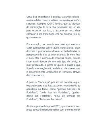 Uma dica importante é publicar assuntos relacionados a datas comemorativas nacionais e ocasiões
sazonais. Adolpho (2011) lembra que as técnicas
de otimização de sites não funcionam de um dia
para o outro, por isso, o assunto em foco deve
começar a ser trabalhado em no mínimo três ou
quatro meses.
Por exemplo, no caso de um hotel que costuma
fazer publicações sobre saúde, cultura local, dicas
diversas e gastronomia devem ser trabalhadas na
perspectiva do que se quer alcançar. Se meu foco
é aumentar o número de reservas online, preciso
saber quais épocas do ano este tipo de serviço é
mais procurado, o perfil de quem o busca e que
tipo de informações vão levá-lo ao site da empresa
e posteriormente ampliando os contatos através
das redes sociais.
A palavra “Fortaleza”, por ser tão popular, requer
expansão para que haja assuntos relacionados ao
abordado no tema, como “pontos turísticos de
Fortaleza”, “onde ficar em Fortaleza”, “gastronomia em Fortaleza”, “Final de semana em
Fortaleza”, “Férias em Fortaleza”.
Ainda segundo Adolpho (2011), quando uma empresa constrói relacionamento com o consumidor,

 