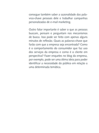 consegue também saber a sazonalidade das palavras-chave pessoais dele e trabalhar campanhas
personalizadas de e-mail marketing.
Outro fator importante é saber o que as pessoas
buscam, pensam e perguntam nos mecanismos
de busca. Isso pode ser feito com apenas alguns
minutos de reflexão. Quais as palavras-chave que
farão com que a empresa seja encontrada? Como
é o comportamento do consumidor que faz uso
dos serviços da empresa e como é o cliente em
perspectiva? Fazer enquetes no blog da empresa,
por exemplo, pode ser uma ótima ideia para poder
identificar a necessidade do público em relação a
uma determinada temática.

 