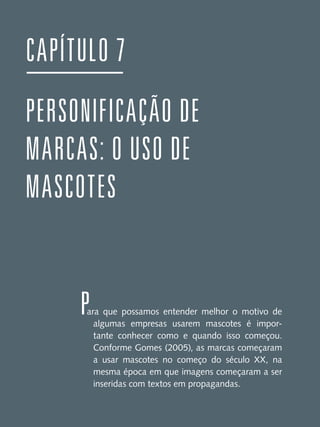 CAPÍTULO 7
PERSONIFICAÇÃO DE
MARCAS: O USO DE
MASCOTES

P

ara que possamos entender melhor o motivo de
algumas empresas usarem mascotes é importante conhecer como e quando isso começou.
Conforme Gomes (2005), as marcas começaram
a usar mascotes no começo do século XX, na
mesma época em que imagens começaram a ser
inseridas com textos em propagandas.

 