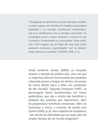 “Propagandas de alimentos com belas ilustrações dividiam
o mesmo espaço com desenhos de simpáticos personagens
registrados e os mascotes incentivavam consumidores,
que já se identificavam com os produtos consumidos. Os
personagens pouco a pouco passavam a associar-se com
o produto e incorporavam-se à peça gráfica. Desse modo,
não é fácil imaginar que ao longo dos anos esses ícones
pudessem incorporar a representação ‘viva’ de determinadas empresas ou produtos” (GOMES, 2005, p. 2).

Ainda conforme Gomes (2005), as mascotes
atraíam a atenção do público-alvo, uma vez que
as empresas estavam humanizando seus produtos
colocando pernas e braços em dentes, em pastas
de creme dental; boca e olhos nos sanduíches
do Mc Donald´s. Segundo Randazzo (1997), os
personagens foram transformados em ícones
publicitários, que são o retrato dos benefícios e
atributos dos produtos que representam, além
de proporcionar benefícios emocionais. Além de
humanizar a marca, a mascote, de acordo com
Gomes (2005, p. 6), tem o objetivo de estabelecer
“um vínculo de afetividade que vai muito além da
simples fantasia de um mundo imaginário”.

 