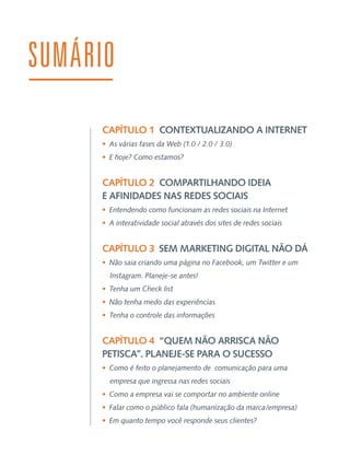 SUMÁRIO
CAPÍTULO 1  CONTEXTUALIZANDO A INTERNET
•  As várias fases da Web (1.0 / 2.0 / 3.0)
•  E hoje? Como estamos?

CAPÍTULO 2  COMPARTILHANDO IDEIA
E AFINIDADES NAS REDES SOCIAIS
•  Entendendo como funcionam as redes sociais na Internet
•  A interatividade social através dos sites de redes sociais

CAPÍTULO 3  SEM MARKETING DIGITAL NÃO DÁ
•  Não saia criando uma página no Facebook, um Twitter e um
Instagram. Planeje-se antes!
•  Tenha um Check list
•  Não tenha medo das experiências
•  Tenha o controle das informações

CAPÍTULO 4  “QUEM NÃO ARRISCA NÃO
PETISCA”. PLANEJE-SE PARA O SUCESSO
•  Como é feito o planejamento de comunicação para uma
empresa que ingressa nas redes sociais
•  Como a empresa vai se comportar no ambiente online
•  Falar como o público fala (humanização da marca/empresa)
•  Em quanto tempo você responde seus clientes?

 