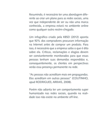 Resumindo, é necessário ter uma abordagem diferente ao criar um plano para as redes sociais, uma
vez que independente de ser ou não uma marca
conhecida, a empresa estará no ambiente online
como qualquer outro recém-chegado.
Um infográfico criado pela KBSD (2012) aponta
que 92% dos compradores procuram informação
na Internet antes de comprar um produto. Para
isso, é necessário que a empresa saiba o que é dito
sobre ela. Críticas, reclamações e elogios devem
ser constantemente monitorados para que essas
pessoas tenham suas demandas respondidas e,
consequentemente, os clientes em perspectivas
verão essa presença permanente na rede.
“As pessoas não acreditam mais em propagandas.
Elas acreditam em outras pessoas” (COUTINHO,
apud RODRIGUES; ARRAIS, 2008).
Porém não adianta ter um comportamento super
humanizado nas redes sociais, quando na realidade isso não existe no ambiente off-line.

 
