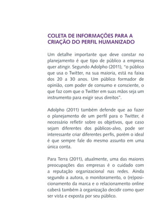 Coleta de informações para a
criação do perfil humanizado
Um detalhe importante que deve constar no
planejamento é que tipo de público a empresa
quer atingir. Segundo Adolpho (2011), “o público
que usa o Twitter, na sua maioria, está na faixa
dos 20 a 30 anos. Um público formador de
opinião, com poder de consumo e consciente, o
que faz com que o Twitter em suas mãos seja um
instrumento para exigir seus direitos”.
Adolpho (2011) também defende que ao fazer
o planejamento de um perfil para o Twitter, é
necessário refletir sobre os objetivos, que caso
sejam diferentes dos públicos-alvo, pode ser
interessante criar diferentes perfis, porém o ideal
é que sempre fale do mesmo assunto em uma
única conta.
Para Terra (2011), atualmente, uma das maiores
preocupações das empresas é o cuidado com
a reputação organizacional nas redes. Ainda
segundo a autora, o monitoramento, o (re)posicionamento da marca e o relacionamento online
caberá também à organização decidir como quer
ser vista e exposta por seu público.

 