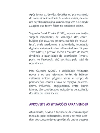 Após tomar as devidas decisões no planejamento
de comunicação voltado às mídias sociais, de criar
um perfil humanizado, o momento será o de medir
as ações que forem feitas no ambiente online.
Segundo Saad Corrêa (2009), nesses ambientes
surgem indicadores de valoração das contribuições dos usuários em uma espécie de “statusfera”, onde predomina a autoridade, reputação
digital e valorização dos influenciadores. Já para
Terra (2011), é possível medir a “saúde” da marca
dividindo a quantidade de ocorrências (tweets,
posts no Facebook, etc) positivas pelo total de
ocorrências.
Para Carneiro (2009), a visibilidade (visitantes
novos e os que retornam, fontes de tráfego,
visitantes únicos, páginas vistas e tempo de
permanência contra a taxa de rejeição, palavraschave, influência, engajamento, entre outros
fatores, são considerados indicadores de avaliação
dos sites de redes sociais.

Aproveite as situações para vender
Atualmente, devido à facilidade de comunicação
mediada pelo computador, tornou-se mais acessível aos consumidores opiniões de outras pessoas

 