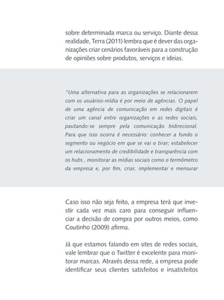 sobre determinada marca ou serviço. Diante dessa
realidade, Terra (2011) lembra que é dever das organizações criar cenários favoráveis para a construção
de opiniões sobre produtos, serviços e ideias.

“Uma alternativa para as organizações se relacionarem
com os usuários-mídia é por meio de agências. O papel
de uma agência de comunicação em redes digitais é
criar um canal entre organizações e as redes sociais,
pautando-se sempre pela comunicação bidirecional.
Para que isso ocorra é necessário: conhecer a fundo o
segmento ou negócio em que se vai o tirar; estabelecer
um relacionamento de credibilidade e transparência com
os hubs , monitorar as mídias sociais como o termômetro
da empresa e, por fim, criar, implementar e mensurar

Caso isso não seja feito, a empresa terá que investir cada vez mais caro para conseguir influenciar a decisão de compra por outros meios, como
Coutinho (2009) afirma.
Já que estamos falando em sites de redes sociais,
vale lembrar que o Twitter é excelente para monitorar marcas. Através dessa rede, a empresa pode
identificar seus clientes satisfeitos e insatisfeitos

 