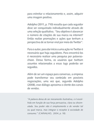 para estreitar o relacionamento e, assim, adquirir
uma imagem positiva.
Adolpho (2011, p. 710) ressalta que cada seguidor
deve ser conquistado individualmente através de
uma seleção qualitativa. “Seu objetivo é alavancar
o número de citações de sua marca na internet?
Então realize promoções e ações que tenham a
perspectiva de se tornar viral por meio do Twitter”.
Para o autor, para dar início a uma ação no Twitter é
necessário que haja seguidores. Para encontrá-los
é necessário realizar uma pesquisa por palavraschave. Dessa forma, os usuários que twittam
assuntos relacionados a essas tags poderão ser
seguidos.
Além de ser um espaço para conversas, a empresa
pode transformar seu conteúdo em possíveis
negociações, uma vez que, segundo Adolpho
(2008), esse diálogo aproxima o cliente dos canais
de vendas.

“A palavra deixa de ser meramente ilustrativa, e é escolhida em função de sua força persuasiva, clara ou dissimulada. Seu poder não é simplesmente o de vender tal
ou qual marca, mas integrar o receptor à sociedade de
consumo.” (CARVALHO,  2004, p. 18).

 