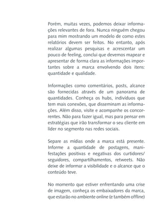 Porém, muitas vezes, podemos deixar informações relevantes de fora. Nunca ninguém chegou
para mim mostrando um modelo de como estes
relatórios devem ser feitos. No entanto, após
realizar algumas pesquisas e acrescentar um
pouco de feeling, conclui que devemos mapear e
apresentar de forma clara as informações importantes sobre a marca envolvendo dois itens:
quantidade e qualidade.
Informações como comentários, posts, alcance
são fornecidas através de um panorama de
quantidades. Conheça os hubs, indivíduos que
tem mais conexões, que disseminam as informações. Além disso, visite e acompanhe os concorrentes. Não para fazer igual, mas para pensar em
estratégias que irão transformar o seu cliente em
líder no segmento nas redes sociais.
Separe as mídias onde a marca está presente.
Informe a quantidade de postagens, manifestações positivas e negativas dos curtidores/
seguidores, compartilhamentos, retweets. Não
deixe de informar a visibilidade e o alcance que o
conteúdo teve.
No momento que estiver enfrentando uma crise
de imagem, conheça os embaixadores da marca,
que estarão no ambiente online (e também offline)

 