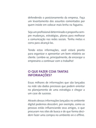defendendo o posicionamento da empresa. Faça
um levantamento dos assuntos comentados por
quem insiste em colocar mais lenha na fogueira.
Seja um profissional determinado e proponha sempre mudanças, estratégias, planos para melhorar
a comunicação nas redes sociais. Tenha metas e
corra para alcançá-las.
Tendo estas informações, você estará pronto
para organizar e apresentar um bom relatório ao
cliente. Lembre-se, principalmente, de encorajar o
empresário a continuar com o trabalho!

O que fazer com tantas
informações?
Essas milhares de informações que são lançadas
na rede são dados preciosos que podem orientar
no planejamento de uma estratégia e chegar a
um case de sucesso.
Através dessas informações lançadas no ambiente
digital podemos descobrir, por exemplo, como as
pessoas estão influenciando seus amigos, o que
procuram nos sites de busca e de que forma decidem fazer uma compra no ambiente on e offline.

 