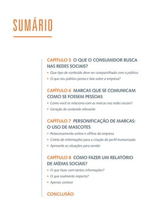 SUMÁRIO
CAPÍTULO 5  O QUE O CONSUMIDOR BUSCA
NAS REDES SOCIAIS?
•  Que tipo de conteúdo deve ser compartilhado com o público
•  O que seu público pensa e fala sobre a empresa?

CAPÍTULO 6  MARCAS QUE SE COMUNICAM
COMO SE FOSSEM PESSOAS
•  Como você se relaciona com as marcas nas redes sociais?
•  Geração de conteúdo relevante

CAPÍTULO 7  PERSONIFICAÇÃO DE MARCAS:
O USO DE MASCOTES
•  Relacionamento online e offline da empresa
•  Coleta de informações para a criação do perfil humanizado
•  Aproveite as situações para vender

CAPÍTULO 8  COMO FAZER UM RELATÓRIO
DE MÍDIAS SOCIAIS?
•  O que fazer com tantas informações?
•  O que realmente importa?
•  Apenas comece

CONCLUSÃO

 
