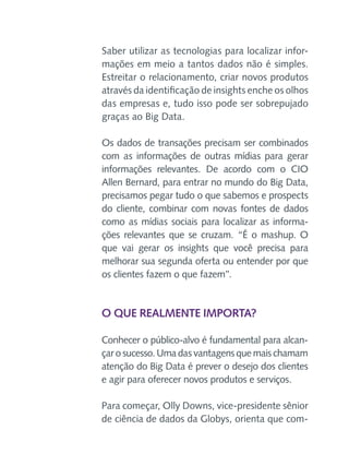 Saber utilizar as tecnologias para localizar informações em meio a tantos dados não é simples.
Estreitar o relacionamento, criar novos produtos
através da identificação de insights enche os olhos
das empresas e, tudo isso pode ser sobrepujado
graças ao Big Data.
Os dados de transações precisam ser combinados
com as informações de outras mídias para gerar
informações relevantes. De acordo com o CIO
Allen Bernard, para entrar no mundo do Big Data,
precisamos pegar tudo o que sabemos e prospects
do cliente, combinar com novas fontes de dados
como as mídias sociais para localizar as informações relevantes que se cruzam. “É o mashup. O
que vai gerar os insights que você precisa para
melhorar sua segunda oferta ou entender por que
os clientes fazem o que fazem”.

O que realmente importa?
Conhecer o público-alvo é fundamental para alcançar o sucesso. Uma das vantagens que mais chamam
atenção do Big Data é prever o desejo dos clientes
e agir para oferecer novos produtos e serviços.
Para começar, Olly Downs, vice-presidente sênior
de ciência de dados da Globys, orienta que com-

 