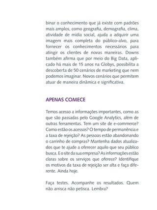 binar o conhecimento que já existe com padrões
mais amplos, como geografia, demografia, clima,
atividade de mídia social, ajuda a adquirir uma
imagem mais completa do público-alvo, para
fornecer os conhecimentos necessários para
atingir os clientes de novas maneiras. Downs
também afirma que por meio do Big Data, aplicado há mais de 15 anos na Globys, possibilita a
descoberta de 50 cenários de marketing que nem
podemos imaginar. Novos cenários que permitem
atuar de maneira dinâmica e significativa.

Apenas comece
Temos acesso a informações importantes, como as
que são passadas pelo Google Analytics, além de
outras ferramentas. Tem um site de e-commerce?
Como estão os acessos? O tempo de permanência e
a taxa de rejeição? As pessoas estão abandonando
o carrinho de compras? Mantenha dados atualizados que te ajude a oferecer aquilo que seu público
busca. E o site da sua empresa? As informações estão
claras sobre os serviços que oferece? Identifique
os motivos da taxa de rejeição ser alta e faça diferente. Ainda hoje.
Faça testes. Acompanhe os resultados. Quem
não arrisca não petisca. Lembra?

 