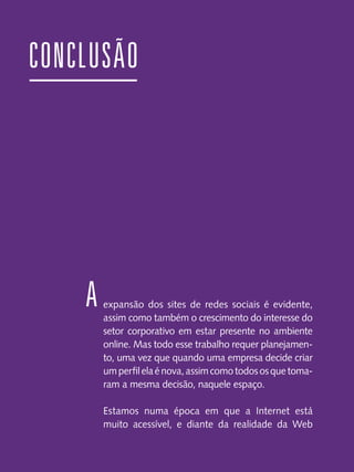 CONCLUSÃO

A

expansão dos sites de redes sociais é evidente,
assim como também o crescimento do interesse do
setor corporativo em estar presente no ambiente
online. Mas todo esse trabalho requer planejamento, uma vez que quando uma empresa decide criar
um perfil ela é nova, assim como todos os que tomaram a mesma decisão, naquele espaço.
Estamos numa época em que a Internet está
muito acessível, e diante da realidade da Web

 