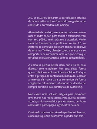 2.0, os usuários deixaram a participação estática
de lado e estão se transformando em gestores de
conteúdo e formadores de opinião.
Através deste cenário, as empresas podem e devem
usar as redes sociais para tornar o relacionamento
com seu público mais próximo e acessível. Muito
além de transformar o perfil em um Sac 2.0, os
gestores de conteúdo precisam analisar o objetivo
de estar no Twitter, planejar como a marca vai se
comportar e se comunicar, uma vez que é isso que
fortalece o relacionamento com os consumidores.
A empresa precisa deixar claro que está ali para
dialogar com o público. Pois será dessa forma
que o relacionamento será desenvolvido. É aí que
entra a geração de conteúdo humanizado. Colocar
a mascote da marca para se comunicar de forma
amigável e futuramente influenciar na decisão de
compra por meio das estratégias de Marketing.
Não existe uma solução mágica para promover
uma marca nas redes sociais. Para que tal sucesso
aconteça são necessários planejamento, um bom
conteúdo e participação significativa na rede.
Os sites de redes sociais vêm despertando interesse,
ainda mais quando descobrem o poder que têm.

 