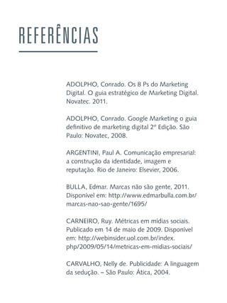 REFERÊNCIAS
ADOLPHO, Conrado. Os 8 Ps do Marketing
Digital. O guia estratégico de Marketing Digital.
Novatec. 2011.
ADOLPHO, Conrado. Google Marketing o guia
definitivo de marketing digital 2º Edição. São
Paulo: Novatec, 2008.
ARGENTINI, Paul A. Comunicação empresarial:
a construção da identidade, imagem e
reputação. Rio de Janeiro: Elsevier, 2006.
BULLA, Edmar. Marcas não são gente, 2011.
Disponível em: http://www.edmarbulla.com.br/
marcas-nao-sao-gente/1695/
CARNEIRO, Ruy. Métricas em mídias sociais.
Publicado em 14 de maio de 2009. Disponível
em: http://webinsider.uol.com.br/index.
php/2009/05/14/metricas-em-midias-sociais/
CARVALHO, Nelly de. Publicidade: A linguagem
da sedução. – São Paulo: Ática, 2004.

 