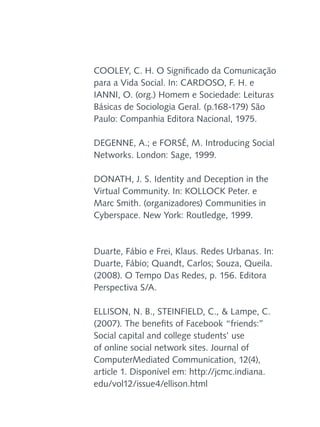 COOLEY, C. H. O Significado da Comunicação
para a Vida Social. In: CARDOSO, F. H. e
IANNI, O. (org.) Homem e Sociedade: Leituras
Básicas de Sociologia Geral. (p.168-179) São
Paulo: Companhia Editora Nacional, 1975.
DEGENNE, A.; e FORSÉ, M. Introducing Social
Networks. London: Sage, 1999.
DONATH, J. S. Identity and Deception in the
Virtual Community. In: KOLLOCK Peter. e
Marc Smith. (organizadores) Communities in
Cyberspace. New York: Routledge, 1999.

Duarte, Fábio e Frei, Klaus. Redes Urbanas. In:
Duarte, Fábio; Quandt, Carlos; Souza, Queila.
(2008). O Tempo Das Redes, p. 156. Editora
Perspectiva S/A.
ELLISON, N. B., STEINFIELD, C., & Lampe, C.
(2007). The benefits of Facebook “friends:”
Social capital and college students’ use
of online social network sites. Journal of
ComputerMediated Communication, 12(4),
article 1. Disponível em: http://jcmc.indiana.
edu/vol12/issue4/ellison.html

 