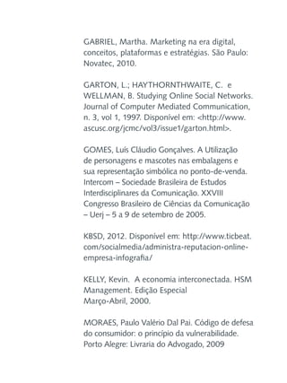 GABRIEL, Martha. Marketing na era digital,
conceitos, plataformas e estratégias. São Paulo:
Novatec, 2010.
GARTON, L.; HAYTHORNTHWAITE, C. e
WELLMAN, B. Studying Online Social Networks.
Journal of Computer Mediated Communication,
n. 3, vol 1, 1997. Disponível em: <http://www.
ascusc.org/jcmc/vol3/issue1/garton.html>.
GOMES, Luís Cláudio Gonçalves. A Utilização
de personagens e mascotes nas embalagens e
sua representação simbólica no ponto-de-venda.
Intercom – Sociedade Brasileira de Estudos
Interdisciplinares da Comunicação. XXVIII
Congresso Brasileiro de Ciências da Comunicação
– Uerj – 5 a 9 de setembro de 2005.
KBSD, 2012. Disponível em: http://www.ticbeat.
com/socialmedia/administra-reputacion-onlineempresa-infografia/
KELLY, Kevin. A economia interconectada. HSM
Management. Edição Especial
Março-Abril, 2000.
MORAES, Paulo Valério Dal Pai. Código de defesa
do consumidor: o princípio da vulnerabilidade.
Porto Alegre: Livraria do Advogado, 2009

 