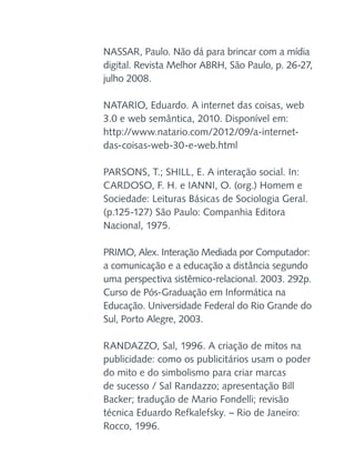 NASSAR, Paulo. Não dá para brincar com a mídia
digital. Revista Melhor ABRH, São Paulo, p. 26-27,
julho 2008.
NATARIO, Eduardo. A internet das coisas, web
3.0 e web semântica, 2010. Disponível em:
http://www.natario.com/2012/09/a-internetdas-coisas-web-30-e-web.html
PARSONS, T.; SHILL, E. A interação social. In:
CARDOSO, F. H. e IANNI, O. (org.) Homem e
Sociedade: Leituras Básicas de Sociologia Geral.
(p.125-127) São Paulo: Companhia Editora
Nacional, 1975.
PRIMO, Alex. Interação Mediada por Computador:
a comunicação e a educação a distância segundo
uma perspectiva sistêmico-relacional. 2003. 292p.
Curso de Pós-Graduação em Informática na
Educação. Universidade Federal do Rio Grande do
Sul, Porto Alegre, 2003.
RANDAZZO, Sal, 1996. A criação de mitos na
publicidade: como os publicitários usam o poder
do mito e do simbolismo para criar marcas
de sucesso / Sal Randazzo; apresentação Bill
Backer; tradução de Mario Fondelli; revisão
técnica Eduardo Refkalefsky. – Rio de Janeiro:
Rocco, 1996.

 