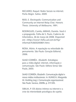 RECUERO, Raquel. Redes Sociais na internet.
Porto Alegre. Sulina. 2009.
REID, E. Electropolis: Communication and
Community on Internet Relay Chat. Honoris
Thesis. University of Melbourne, 1991.
RODRIGUES, Camila; ARRAIS, Daniela. Você é
a propaganda. Folha de S. Paulo, Caderno de
Informática, 26 de março de 2008. Disponível
em: <http>//www1.folha.uol.com.br/fsp/
informat/fr2603200801.htm>
ROSA, Mário. A reputação na velocidade do
pensamento. São Paulo: Geração Editorial,
2006.
SAAD CORRÊA , Elisabeth. Estratégias
para a mídia digital: internet, informação e
comunicação. São Paulo: Editora Senac São
Paulo, 2003.
SAAD CORRÊA, Elisabeth. Comunicação digital e
novas mídias institucionais. In: KUNSCH, Margarida
M. Krohling (org.). Comunicação organizacional.
São Paulo: Saraiva, 2009b. p. 317.335.
SIBILIA, P. OS diários íntimos na internet e a
crise da interioridade psicológica do sujeito.

 