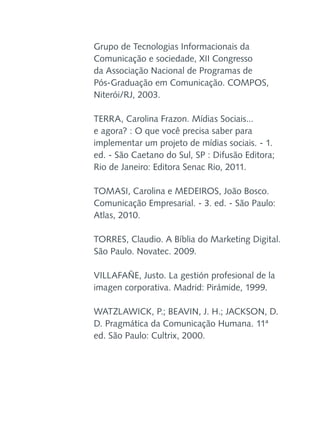 Grupo de Tecnologias Informacionais da
Comunicação e sociedade, XII Congresso
da Associação Nacional de Programas de
Pós-Graduação em Comunicação. COMPOS,
Niterói/RJ, 2003.
TERRA, Carolina Frazon. Mídias Sociais...
e agora? : O que você precisa saber para
implementar um projeto de mídias sociais. - 1.
ed. - São Caetano do Sul, SP : Difusão Editora;
Rio de Janeiro: Editora Senac Rio, 2011.
TOMASI, Carolina e MEDEIROS, João Bosco.
Comunicação Empresarial. - 3. ed. - São Paulo:
Atlas, 2010.
TORRES, Claudio. A Bíblia do Marketing Digital.
São Paulo. Novatec. 2009.
VILLAFAÑE, Justo. La gestión profesional de la
imagen corporativa. Madrid: Pirámide, 1999.
WATZLAWICK, P.; BEAVIN, J. H.; JACKSON, D.
D. Pragmática da Comunicação Humana. 11ª
ed. São Paulo: Cultrix, 2000.

 