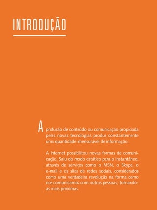 introdução

A

profusão de conteúdo ou comunicação propiciada
pelas novas tecnologias produz constantemente
uma quantidade imensurável de informação.
A Internet possibilitou novas formas de comunicação. Saiu do modo estático para o instantâneo,
através de serviços como o MSN, o Skype, o
e-mail e os sites de redes sociais, considerados
como uma verdadeira revolução na forma como
nos comunicamos com outras pessoas, tornandoas mais próximas.

 