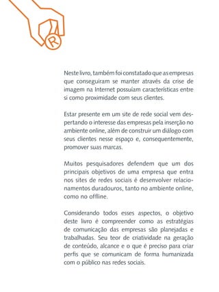 Neste livro, também foi constatado que as empresas
que conseguiram se manter através da crise de
imagem na Internet possuíam características entre
si como proximidade com seus clientes.
Estar presente em um site de rede social vem despertando o interesse das empresas pela inserção no
ambiente online, além de construir um diálogo com
seus clientes nesse espaço e, consequentemente,
promover suas marcas.
Muitos pesquisadores defendem que um dos
principais objetivos de uma empresa que entra
nos sites de redes sociais é desenvolver relacionamentos duradouros, tanto no ambiente online,
como no offline.
Considerando todos esses aspectos, o objetivo
deste livro é compreender como as estratégias
de comunicação das empresas são planejadas e
trabalhadas. Seu teor de criatividade na geração
de conteúdo, alcance e o que é preciso para criar
perfis que se comunicam de forma humanizada
com o público nas redes sociais.

 