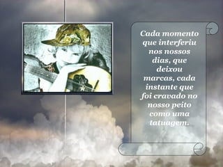 Cada momento que interferiu nos nossos dias, que deixou marcas, cada instante que foi cravado no nosso peito como uma tatuagem. 