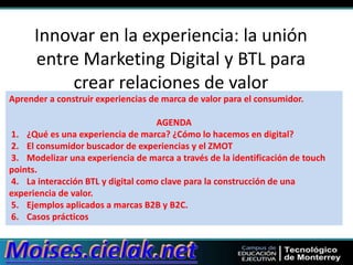 Innovar en la experiencia: la unión
entre Marketing Digital y BTL para
crear relaciones de valor
Aprender a construir experiencias de marca de valor para el consumidor.

AGENDA
1. ¿Qué es una experiencia de marca? ¿Cómo lo hacemos en digital?
2. El consumidor buscador de experiencias y el ZMOT
3. Modelizar una experiencia de marca a través de la identificación de touch
points.
4. La interacción BTL y digital como clave para la construcción de una
experiencia de valor.
5. Ejemplos aplicados a marcas B2B y B2C.
6. Casos prácticos

 