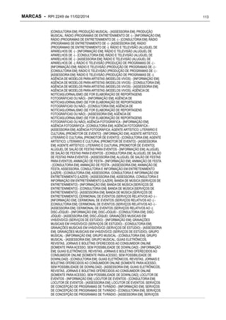 MARCAS - RPI 2249 de 11/02/2014
[CONSULTORIA EM]; PRODUÇÃO MUSICAL - [ASSESSORIA EM]; PRODUÇÃO
MUSICAL; RÁDIO (PROGRAMAS DE ENTRETENIMENTO DE -) - [INFORMAÇÃO EM];
RÁDIO (PROGRAMAS DE ENTRETENIMENTO DE -) - [CONSULTORIA EM]; RÁDIO
(PROGRAMAS DE ENTRETENIMENTO DE -) - [ASSESSORIA EM]; RÁDIO
(PROGRAMAS DE ENTRETENIMENTO DE -); RÁDIO E TELEVISÃO (ALUGUEL DE
APARELHOS DE -) - [INFORMAÇÃO EM]; RÁDIO E TELEVISÃO (ALUGUEL DE
APARELHOS DE -) - [CONSULTORIA EM]; RÁDIO E TELEVISÃO (ALUGUEL DE
APARELHOS DE -) - [ASSESSORIA EM]; RÁDIO E TELEVISÃO (ALUGUEL DE
APARELHOS DE -); RÁDIO E TELEVISÃO (PRODUÇÃO DE PROGRAMAS DE -) [INFORMAÇÃO EM]; RÁDIO E TELEVISÃO (PRODUÇÃO DE PROGRAMAS DE -) [CONSULTORIA EM]; RÁDIO E TELEVISÃO (PRODUÇÃO DE PROGRAMAS DE -) [ASSESSORIA EM]; RÁDIO E TELEVISÃO (PRODUÇÃO DE PROGRAMAS DE -);
AGÊNCIA DE MODELOS PARA ARTISTAS (MODELOS VIVOS) - [INFORMAÇÃO EM];
AGÊNCIA DE MODELOS PARA ARTISTAS (MODELOS VIVOS) - [CONSULTORIA EM];
AGÊNCIA DE MODELOS PARA ARTISTAS (MODELOS VIVOS) - [ASSESSORIA EM];
AGÊNCIA DE MODELOS PARA ARTISTAS (MODELOS VIVOS); AGÊNCIA DE
NOTÍCIAS/JORNALISMO (SE FOR ELABORAÇÃO DE REPORTAGENS
FOTOGRÁFICAS OU NÃO) - [INFORMAÇÃO EM]; AGÊNCIA DE
NOTÍCIAS/JORNALISMO (SE FOR ELABORAÇÃO DE REPORTAGENS
FOTOGRÁFICAS OU NÃO) - [CONSULTORIA EM]; AGÊNCIA DE
NOTÍCIAS/JORNALISMO (SE FOR ELABORAÇÃO DE REPORTAGENS
FOTOGRÁFICAS OU NÃO) - [ASSESSORIA EM]; AGÊNCIA DE
NOTÍCIAS/JORNALISMO (SE FOR ELABORAÇÃO DE REPORTAGENS
FOTOGRÁFICAS OU NÃO); AGÊNCIA FOTOGRÁFICA - [INFORMAÇÃO EM];
AGÊNCIA FOTOGRÁFICA - [CONSULTORIA EM]; AGÊNCIA FOTOGRÁFICA [ASSESSORIA EM]; AGÊNCIA FOTOGRÁFICA; AGENTE ARTÍSTICO; LITERÁRIO E
CULTURAL [PROMOTOR DE EVENTO] - [INFORMAÇÃO EM]; AGENTE ARTÍSTICO;
LITERÁRIO E CULTURAL [PROMOTOR DE EVENTO] - [CONSULTORIA EM]; AGENTE
ARTÍSTICO; LITERÁRIO E CULTURAL [PROMOTOR DE EVENTO] - [ASSESSORIA
EM]; AGENTE ARTÍSTICO; LITERÁRIO E CULTURAL [PROMOTOR DE EVENTO];
ALUGUEL DE SALÃO DE FESTAS PARA EVENTOS - [INFORMAÇÃO EM]; ALUGUEL
DE SALÃO DE FESTAS PARA EVENTOS - [CONSULTORIA EM]; ALUGUEL DE SALÃO
DE FESTAS PARA EVENTOS - [ASSESSORIA EM]; ALUGUEL DE SALÃO DE FESTAS
PARA EVENTOS; ANIMAÇÃO DE FESTA - [INFORMAÇÃO EM]; ANIMAÇÃO DE FESTA
- [CONSULTORIA EM]; ANIMAÇÃO DE FESTA - [ASSESSORIA EM]; ANIMAÇÃO DE
FESTA; ASSESSORIA, CONSULTORIA E INFORMAÇÃO EM ENTRETENIMENTO
[LAZER] - [CONSULTORIA EM]; ASSESSORIA, CONSULTORIA E INFORMAÇÃO EM
ENTRETENIMENTO [LAZER] - [ASSESSORIA EM]; ASSESSORIA, CONSULTORIA E
INFORMAÇÃO EM ENTRETENIMENTO [LAZER]; BANDA DE MÚSICA [SERVIÇOS DE
ENTRETENIMENTO] - [INFORMAÇÃO EM]; BANDA DE MÚSICA [SERVIÇOS DE
ENTRETENIMENTO] - [CONSULTORIA EM]; BANDA DE MÚSICA [SERVIÇOS DE
ENTRETENIMENTO] - [ASSESSORIA EM]; BANDA DE MÚSICA [SERVIÇOS DE
ENTRETENIMENTO]; CERIMONIAL DE EVENTOS (SERVIÇOS RELATIVOS AO -) [INFORMAÇÃO EM]; CERIMONIAL DE EVENTOS (SERVIÇOS RELATIVOS AO -) [CONSULTORIA EM]; CERIMONIAL DE EVENTOS (SERVIÇOS RELATIVOS AO -) [ASSESSORIA EM]; CERIMONIAL DE EVENTOS (SERVIÇOS RELATIVOS AO -);
DISC-JÓQUEI - [INFORMAÇÃO EM]; DISC-JÓQUEI - [CONSULTORIA EM]; DISCJÓQUEI - [ASSESSORIA EM]; DISC-JÓQUEI; GRAVAÇÕES MUSICAIS EM
VHS/DVD/CD (SERVIÇOS DE ESTÚDIO) - [INFORMAÇÃO EM]; GRAVAÇÕES
MUSICAIS EM VHS/DVD/CD (SERVIÇOS DE ESTÚDIO) - [CONSULTORIA EM];
GRAVAÇÕES MUSICAIS EM VHS/DVD/CD (SERVIÇOS DE ESTÚDIO) - [ASSESSORIA
EM]; GRAVAÇÕES MUSICAIS EM VHS/DVD/CD (SERVIÇOS DE ESTÚDIO); GRUPO
MUSICAL - [INFORMAÇÃO EM]; GRUPO MUSICAL - [CONSULTORIA EM]; GRUPO
MUSICAL - [ASSESSORIA EM]; GRUPO MUSICAL; GUIAS ELETRÔNICOS,
REVISTAS, JORNAIS E BOLETINS OFERECIDOS AO CONSUMIDOR ONLINE
[SOMENTE PARA ACESSO, SEM POSSIBILIDADE DE DOWNLOAD] - [INFORMAÇÃO
EM]; GUIAS ELETRÔNICOS, REVISTAS, JORNAIS E BOLETINS OFERECIDOS AO
CONSUMIDOR ONLINE [SOMENTE PARA ACESSO, SEM POSSIBILIDADE DE
DOWNLOAD] - [CONSULTORIA EM]; GUIAS ELETRÔNICOS, REVISTAS, JORNAIS E
BOLETINS OFERECIDOS AO CONSUMIDOR ONLINE [SOMENTE PARA ACESSO,
SEM POSSIBILIDADE DE DOWNLOAD] - [ASSESSORIA EM]; GUIAS ELETRÔNICOS,
REVISTAS, JORNAIS E BOLETINS OFERECIDOS AO CONSUMIDOR ONLINE
[SOMENTE PARA ACESSO, SEM POSSIBILIDADE DE DOWNLOAD]; LOCUTOR DE
EVENTOS - [INFORMAÇÃO EM]; LOCUTOR DE EVENTOS - [CONSULTORIA EM];
LOCUTOR DE EVENTOS - [ASSESSORIA EM]; LOCUTOR DE EVENTOS; SERVIÇOS
DE CONCEPÇÃO DE PROGRAMAS DE TV/RÁDIO - [INFORMAÇÃO EM]; SERVIÇOS
DE CONCEPÇÃO DE PROGRAMAS DE TV/RÁDIO - [CONSULTORIA EM]; SERVIÇOS
DE CONCEPÇÃO DE PROGRAMAS DE TV/RÁDIO - [ASSESSORIA EM]; SERVIÇOS

113

 