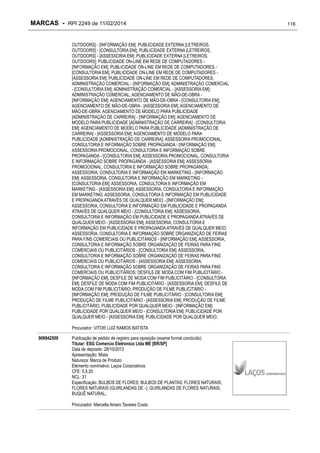 MARCAS - RPI 2249 de 11/02/2014
OUTDOORS] - [INFORMAÇÃO EM]; PUBLICIDADE EXTERNA [LETREIROS,
OUTDOORS] - [CONSULTORIA EM]; PUBLICIDADE EXTERNA [LETREIROS,
OUTDOORS] - [ASSESSORIA EM]; PUBLICIDADE EXTERNA [LETREIROS,
OUTDOORS]; PUBLICIDADE ON-LINE EM REDE DE COMPUTADORES [INFORMAÇÃO EM]; PUBLICIDADE ON-LINE EM REDE DE COMPUTADORES [CONSULTORIA EM]; PUBLICIDADE ON-LINE EM REDE DE COMPUTADORES [ASSESSORIA EM]; PUBLICIDADE ON-LINE EM REDE DE COMPUTADORES;
ADMINISTRAÇÃO COMERCIAL - [INFORMAÇÃO EM]; ADMINISTRAÇÃO COMERCIAL
- [CONSULTORIA EM]; ADMINISTRAÇÃO COMERCIAL - [ASSESSORIA EM];
ADMINISTRAÇÃO COMERCIAL; AGENCIAMENTO DE MÃO-DE-OBRA [INFORMAÇÃO EM]; AGENCIAMENTO DE MÃO-DE-OBRA - [CONSULTORIA EM];
AGENCIAMENTO DE MÃO-DE-OBRA - [ASSESSORIA EM]; AGENCIAMENTO DE
MÃO-DE-OBRA; AGENCIAMENTO DE MODELO PARA PUBLICIDADE
[ADMINISTRAÇÃO DE CARREIRA] - [INFORMAÇÃO EM]; AGENCIAMENTO DE
MODELO PARA PUBLICIDADE [ADMINISTRAÇÃO DE CARREIRA] - [CONSULTORIA
EM]; AGENCIAMENTO DE MODELO PARA PUBLICIDADE [ADMINISTRAÇÃO DE
CARREIRA] - [ASSESSORIA EM]; AGENCIAMENTO DE MODELO PARA
PUBLICIDADE [ADMINISTRAÇÃO DE CARREIRA]; ASSESSORIA PROMOCIONAL,
CONSULTORIA E INFORMAÇÃO SOBRE PROPAGANDA - [INFORMAÇÃO EM];
ASSESSORIA PROMOCIONAL, CONSULTORIA E INFORMAÇÃO SOBRE
PROPAGANDA - [CONSULTORIA EM]; ASSESSORIA PROMOCIONAL, CONSULTORIA
E INFORMAÇÃO SOBRE PROPAGANDA - [ASSESSORIA EM]; ASSESSORIA
PROMOCIONAL, CONSULTORIA E INFORMAÇÃO SOBRE PROPAGANDA;
ASSESSORIA, CONSULTORIA E INFORMAÇÃO EM MARKETING - [INFORMAÇÃO
EM]; ASSESSORIA, CONSULTORIA E INFORMAÇÃO EM MARKETING [CONSULTORIA EM]; ASSESSORIA, CONSULTORIA E INFORMAÇÃO EM
MARKETING - [ASSESSORIA EM]; ASSESSORIA, CONSULTORIA E INFORMAÇÃO
EM MARKETING; ASSESSORIA, CONSULTORIA E INFORMAÇÃO EM PUBLICIDADE
E PROPAGANDA ATRAVÉS DE QUALQUER MEIO - [INFORMAÇÃO EM];
ASSESSORIA, CONSULTORIA E INFORMAÇÃO EM PUBLICIDADE E PROPAGANDA
ATRAVÉS DE QUALQUER MEIO - [CONSULTORIA EM]; ASSESSORIA,
CONSULTORIA E INFORMAÇÃO EM PUBLICIDADE E PROPAGANDA ATRAVÉS DE
QUALQUER MEIO - [ASSESSORIA EM]; ASSESSORIA, CONSULTORIA E
INFORMAÇÃO EM PUBLICIDADE E PROPAGANDA ATRAVÉS DE QUALQUER MEIO;
ASSESSORIA, CONSULTORIA E INFORMAÇÃO SOBRE ORGANIZAÇÃO DE FEIRAS
PARA FINS COMERCIAIS OU PUBLICITÁRIOS - [INFORMAÇÃO EM]; ASSESSORIA,
CONSULTORIA E INFORMAÇÃO SOBRE ORGANIZAÇÃO DE FEIRAS PARA FINS
COMERCIAIS OU PUBLICITÁRIOS - [CONSULTORIA EM]; ASSESSORIA,
CONSULTORIA E INFORMAÇÃO SOBRE ORGANIZAÇÃO DE FEIRAS PARA FINS
COMERCIAIS OU PUBLICITÁRIOS - [ASSESSORIA EM]; ASSESSORIA,
CONSULTORIA E INFORMAÇÃO SOBRE ORGANIZAÇÃO DE FEIRAS PARA FINS
COMERCIAIS OU PUBLICITÁRIOS; DESFILE DE MODA COM FIM PUBLICITÁRIO [INFORMAÇÃO EM]; DESFILE DE MODA COM FIM PUBLICITÁRIO - [CONSULTORIA
EM]; DESFILE DE MODA COM FIM PUBLICITÁRIO - [ASSESSORIA EM]; DESFILE DE
MODA COM FIM PUBLICITÁRIO; PRODUÇÃO DE FILME PUBLICITÁRIO [INFORMAÇÃO EM]; PRODUÇÃO DE FILME PUBLICITÁRIO - [CONSULTORIA EM];
PRODUÇÃO DE FILME PUBLICITÁRIO - [ASSESSORIA EM]; PRODUÇÃO DE FILME
PUBLICITÁRIO; PUBLICIDADE POR QUALQUER MEIO - [INFORMAÇÃO EM];
PUBLICIDADE POR QUALQUER MEIO - [CONSULTORIA EM]; PUBLICIDADE POR
QUALQUER MEIO - [ASSESSORIA EM]; PUBLICIDADE POR QUALQUER MEIO;
Procurador: VITOR LUIZ RAMOS BATISTA
906942500

Publicação de pedido de registro para oposição (exame formal concluído)
Titular: ESG Comercio Eletronico Ltda ME [BR/SP]
Data de depósito: 28/10/2013
Apresentação: Mista
Natureza: Marca de Produto
Elemento nominativo: Laços Corporativos
CFE: 5.5.20
NCL: 31
Especificação: BULBOS DE FLORES; BULBOS DE PLANTAS; FLORES NATURAIS;
FLORES NATURAIS (GUIRLANDAS DE -); GUIRLANDAS DE FLORES NATURAIS;
BUQUÊ NATURAL;
Procurador: Marcella Amaro Tavares Costa

116

 