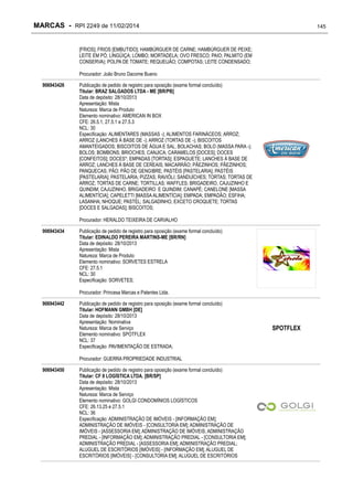 MARCAS - RPI 2249 de 11/02/2014

145

[FRIOS]; FRIOS [EMBUTIDO]; HAMBÚRGUER DE CARNE; HAMBÚRGUER DE PEIXE;
LEITE EM PÓ; LINGÜIÇA; LOMBO; MORTADELA; OVO FRESCO; PAIO; PALMITO (EM
CONSERVA); POLPA DE TOMATE; REQUEIJÃO; COMPOTAS; LEITE CONDENSADO;
Procurador: João Bruno Dacome Bueno
906943426

Publicação de pedido de registro para oposição (exame formal concluído)
Titular: BRAZ SALGADOS LTDA - ME [BR/PB]
Data de depósito: 28/10/2013
Apresentação: Mista
Natureza: Marca de Produto
Elemento nominativo: AMERICAN IN BOX
CFE: 26.5.1, 27.5.1 e 27.5.3
NCL: 30
Especificação: ALIMENTARES (MASSAS -); ALIMENTOS FARINÁCEOS; ARROZ;
ARROZ (LANCHES À BASE DE -); ARROZ (TORTAS DE -); BISCOITOS
AMANTEIGADOS; BISCOITOS DE ÁGUA E SAL; BOLACHAS; BOLO (MASSA PARA -);
BOLOS; BOMBONS; BRIOCHES; CANJICA; CARAMELOS [DOCES]; DOCES
[CONFEITOS]; DOCES*; EMPADAS [TORTAS]; ESPAGUETE; LANCHES À BASE DE
ARROZ; LANCHES À BASE DE CEREAIS; MACARRÃO; PÃEZINHOS; PÃEZINHOS;
PANQUECAS; PÃO; PÃO DE GENGIBRE; PASTÉIS [PASTELARIA]; PASTÉIS
[PASTELARIA]; PASTELARIA; PIZZAS; RAVIÓLI; SANDUÍCHES; TORTAS; TORTAS DE
ARROZ; TORTAS DE CARNE; TORTILLAS; WAFFLES; BRIGADEIRO, CAJUZINHO E
QUINDIM; CAJUZINHO, BRIGADEIRO E QUINDIM; CANAPÉ; CANELONE [MASSA
ALIMENTÍCIA]; CAPELETTI [MASSA ALIMENTÍCIA]; EMPADA; EMPADÃO; ESFIHA;
LASANHA; NHOQUE; PASTEL; SALGADINHO, EXCETO CROQUETE; TORTAS
[DOCES E SALGADAS]; BISCOITOS;
Procurador: HERALDO TEIXEIRA DE CARVALHO

906943434

Publicação de pedido de registro para oposição (exame formal concluído)
Titular: EDINALDO PEREIRA MARTINS-ME [BR/RN]
Data de depósito: 28/10/2013
Apresentação: Mista
Natureza: Marca de Produto
Elemento nominativo: SORVETES ESTRELA
CFE: 27.5.1
NCL: 30
Especificação: SORVETES;
Procurador: Princesa Marcas e Patentes Ltda.

906943442

Publicação de pedido de registro para oposição (exame formal concluído)
Titular: HOFMANN GMBH [DE]
Data de depósito: 28/10/2013
Apresentação: Nominativa
Natureza: Marca de Serviço
Elemento nominativo: SPOTFLEX
NCL: 37
Especificação: PAVIMENTAÇÃO DE ESTRADA;
Procurador: GUERRA PROPRIEDADE INDUSTRIAL

906943450

Publicação de pedido de registro para oposição (exame formal concluído)
Titular: CF II LOGÍSTICA LTDA. [BR/SP]
Data de depósito: 28/10/2013
Apresentação: Mista
Natureza: Marca de Serviço
Elemento nominativo: GOLGI CONDOMÍNIOS LOGÍSTICOS
CFE: 26.13.25 e 27.5.1
NCL: 36
Especificação: ADMINISTRAÇÃO DE IMÓVEIS - [INFORMAÇÃO EM];
ADMINISTRAÇÃO DE IMÓVEIS - [CONSULTORIA EM]; ADMINISTRAÇÃO DE
IMÓVEIS - [ASSESSORIA EM]; ADMINISTRAÇÃO DE IMÓVEIS; ADMINISTRAÇÃO
PREDIAL - [INFORMAÇÃO EM]; ADMINISTRAÇÃO PREDIAL - [CONSULTORIA EM];
ADMINISTRAÇÃO PREDIAL - [ASSESSORIA EM]; ADMINISTRAÇÃO PREDIAL;
ALUGUEL DE ESCRITÓRIOS [IMÓVEIS] - [INFORMAÇÃO EM]; ALUGUEL DE
ESCRITÓRIOS [IMÓVEIS] - [CONSULTORIA EM]; ALUGUEL DE ESCRITÓRIOS

SPOTFLEX

 