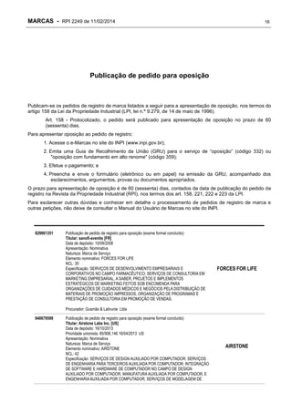 MARCAS - RPI 2249 de 11/02/2014

16

Publicação de pedido para oposição

Publicam-se os pedidos de registro de marca listados a seguir para a apresentação de oposição, nos termos do
artigo 158 da Lei da Propriedade Industrial (LPI, lei n.º 9.279, de 14 de maio de 1996).
Art. 158 - Protocolizado, o pedido será publicado para apresentação de oposição no prazo de 60
(sessenta) dias.
Para apresentar oposição ao pedido de registro:
1. Acesse o e-Marcas no site do INPI (www.inpi.gov.br);
2. Emita uma Guia de Recolhimento da União (GRU) para o serviço de “oposição” (código 332) ou
"oposição com fundamento em alto renome" (código 359);
3. Efetue o pagamento; e
4. Preencha e envie o formulário (eletrônico ou em papel) na emissão da GRU, acompanhado dos
esclarecimentos, argumentos, provas ou documentos apropriados.
O prazo para apresentação de oposição é de 60 (sessenta) dias, contados da data de publicação do pedido de
registro na Revista da Propriedade Industrial (RPI), nos termos dos art. 158, 221, 222 e 223 da LPI.
Para esclarecer outras dúvidas e conhecer em detalhe o processamento de pedidos de registro de marca e
outras petições, não deixe de consultar o Manual do Usuário de Marcas no site do INPI.

829861351

Publicação de pedido de registro para oposição (exame formal concluído)
Titular: sanofi-aventis [FR]
Data de depósito: 10/09/2008
Apresentação: Nominativa
Natureza: Marca de Serviço
Elemento nominativo: FORCES FOR LIFE
NCL: 35
Especificação: SERVIÇOS DE DESENVOLVIMENTO EMPRESARIAIS E
CORPORATIVOS NO CAMPO FARMACÊUTICO; SERVIÇOS DE CONSULTORIA EM
MARKETING EMPRESARIAL, A SABER, PROJETOS E IMPLEMENTOS
ESTRATÉGICOS DE MARKETING FEITOS SOB ENCOMENDA PARA
ORGANIZAÇÕES DE CUIDADOS MÉDICOS E NEGÓCIOS PELA DISTRIBUIÇÃO DE
MATERIAIS DE PROMOÇÃO IMPRESSOS, ORGANIZAÇÃO DE PROGRAMAS E
PRESTAÇÃO DE CONSULTORIA EM PROMOÇÃO DE VENDAS.

FORCES FOR LIFE

Procurador: Gusmão & Labrunie Ltda
840679599

Publicação de pedido de registro para oposição (exame formal concluído)
Titular: Airstone Labs Inc. [US]
Data de depósito: 16/10/2013
Prioridade unionista: 85/906,146 16/04/2013 US
Apresentação: Nominativa
Natureza: Marca de Serviço
Elemento nominativo: AIRSTONE
NCL: 42
Especificação: SERVIÇOS DE DESIGN AUXILIADO POR COMPUTADOR; SERVIÇOS
DE ENGENHARIA PARA TERCEIROS AUXILIADA POR COMPUTADOR; INTEGRAÇÃO
DE SOFTWARE E HARDWARE DE COMPUTADOR NO CAMPO DE DESIGN
AUXILIADO POR COMPUTADOR, MANUFATURA AUXILIADA POR COMPUTADOR, E
ENGENHARIA AUXILIADA POR COMPUTADOR; SERVIÇOS DE MODELAGEM DE

AIRSTONE

 