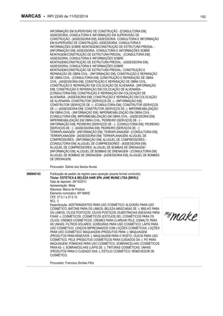 MARCAS - RPI 2249 de 11/02/2014
INFORMAÇÃO EM SUPERVISÃO DE CONSTRUÇÃO - [CONSULTORIA EM];
ASSESSORIA, CONSULTORIA E INFORMAÇÃO EM SUPERVISÃO DE
CONSTRUÇÃO - [ASSESSORIA EM]; ASSESSORIA, CONSULTORIA E INFORMAÇÃO
EM SUPERVISÃO DE CONSTRUÇÃO; ASSESSORIA, CONSULTORIA E
INFORMAÇÕES SOBRE MONTAGEM/CONSTRUÇÃO DE ESTRUTURA PREDIAL [INFORMAÇÃO EM]; ASSESSORIA, CONSULTORIA E INFORMAÇÕES SOBRE
MONTAGEM/CONSTRUÇÃO DE ESTRUTURA PREDIAL - [CONSULTORIA EM];
ASSESSORIA, CONSULTORIA E INFORMAÇÕES SOBRE
MONTAGEM/CONSTRUÇÃO DE ESTRUTURA PREDIAL - [ASSESSORIA EM];
ASSESSORIA, CONSULTORIA E INFORMAÇÕES SOBRE
MONTAGEM/CONSTRUÇÃO DE ESTRUTURA PREDIAL; CONSTRUÇÃO E
REPARAÇÃO DE OBRA CIVIL - [INFORMAÇÃO EM]; CONSTRUÇÃO E REPARAÇÃO
DE OBRA CIVIL - [CONSULTORIA EM]; CONSTRUÇÃO E REPARAÇÃO DE OBRA
CIVIL - [ASSESSORIA EM]; CONSTRUÇÃO E REPARAÇÃO DE OBRA CIVIL;
CONSTRUÇÃO E REPARAÇÃO EM COLOCAÇÃO DE ALVENARIA - [INFORMAÇÃO
EM]; CONSTRUÇÃO E REPARAÇÃO EM COLOCAÇÃO DE ALVENARIA [CONSULTORIA EM]; CONSTRUÇÃO E REPARAÇÃO EM COLOCAÇÃO DE
ALVENARIA - [ASSESSORIA EM]; CONSTRUÇÃO E REPARAÇÃO EM COLOCAÇÃO
DE ALVENARIA; CONSTRUTOR (SERVIÇOS DE -) - [INFORMAÇÃO EM];
CONSTRUTOR (SERVIÇOS DE -) - [CONSULTORIA EM]; CONSTRUTOR (SERVIÇOS
DE -) - [ASSESSORIA EM]; CONSTRUTOR (SERVIÇOS DE -); IMPERMEABILIZAÇÃO
EM OBRA CIVIL - [INFORMAÇÃO EM]; IMPERMEABILIZAÇÃO EM OBRA CIVIL [CONSULTORIA EM]; IMPERMEABILIZAÇÃO EM OBRA CIVIL - [ASSESSORIA EM];
IMPERMEABILIZAÇÃO EM OBRA CIVIL; PEDREIRO [SERVIÇOS DE - ] [INFORMAÇÃO EM]; PEDREIRO [SERVIÇOS DE - ] - [CONSULTORIA EM]; PEDREIRO
[SERVIÇOS DE - ] - [ASSESSORIA EM]; PEDREIRO [SERVIÇOS DE - ];
TERRAPLANAGEM - [INFORMAÇÃO EM]; TERRAPLANAGEM - [CONSULTORIA EM];
TERRAPLANAGEM - [ASSESSORIA EM]; TERRAPLANAGEM; ALUGUEL DE
COMPRESSORES - [INFORMAÇÃO EM]; ALUGUEL DE COMPRESSORES [CONSULTORIA EM]; ALUGUEL DE COMPRESSORES - [ASSESSORIA EM];
ALUGUEL DE COMPRESSORES; ALUGUEL DE BOMBAS DE DRENAGEM [INFORMAÇÃO EM]; ALUGUEL DE BOMBAS DE DRENAGEM - [CONSULTORIA EM];
ALUGUEL DE BOMBAS DE DRENAGEM - [ASSESSORIA EM]; ALUGUEL DE BOMBAS
DE DRENAGEM;
Procurador: Sidinei dos Santos Nunes
906945143

Publicação de pedido de registro para oposição (exame formal concluído)
Titular: ESTETICA & BELEZA HAIR SPA JANE MUNIZ LTDA [BR/RJ]
Data de depósito: 28/10/2013
Apresentação: Mista
Natureza: Marca de Produto
Elemento nominativo: MY MAKE
CFE: 27.5.1 e 27.5.10
NCL: 3
Especificação: ADSTRINGENTES PARA USO COSMÉTICO; ALGODÃO PARA USO
COSMÉTICO; BATONS PARA OS LÁBIOS; BELEZA (MÁSCARAS DE -); BRILHO PARA
OS LÁBIOS; CÍLIOS POSTIÇOS; CÍLIOS POSTIÇOS (SUBSTÂNCIAS ADESIVAS PARA
FIXAR -); COSMÉTICOS; COSMÉTICOS (ESTOJOS DE); COSMÉTICOS PARA OS
CÍLIOS; CREMES COSMÉTICOS; CREMES PARA CLAREAR PELE; ESMALTE PARA
AS UNHAS; FILTROS SOLARES; GORDURAS PARA USO COSMÉTICO; LÁPIS PARA
USO COSMÉTICO; LENÇOS IMPREGNADOS COM LOÇÕES COSMÉTICAS; LOÇÕES
PARA USO COSMÉTICO; MAQUIAGEM (PRODUTOS PARA -); MAQUIAGEM
(PRODUTOS PARA REMOVER -); MAQUIAGEM PARA O ROSTO; ÓLEOS PARA USO
COSMÉTICO; PELE (PRODUTOS COSMÉTICOS PARA CUIDADOS DA -); PÓ PARA
MAQUIAGEM; POMADAS PARA USO COSMÉTICO; SOBRANCELHAS (COSMÉTICOS
PARA AS -); SOBRANCELHAS (LÁPIS DE -); TINTURAS COSMÉTICAS; UNHAS
(PRODUTOS PARA O CUIDADO DAS -); ESTOJO COSMÉTICO; REMOVEDOR DE
COSMÉTICO;
Procurador: Francisco Simões Filho

192

 