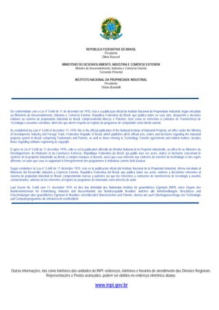 REPÚBLICA FEDERATIVA DO BRASIL
Presidente
Dilma Roussef
MINISTÉRIO DO DESENVOLVIMENTO, INDÚSTRIA E COMÉRCIO EXTERIOR
Ministro do Desenvolvimento, Indústria e Comércio Exterior
Fernando Pimentel
INSTITUTO NACIONAL DA PROPRIEDADE INDUSTRIAL
Presidente
Otávio Brandelli

De conformidade com a Lei nº 5.648 de 11 de dezembro de 1970, esta é a publicação oficial do Instituto Nacional da Propriedade Industrial, órgão vinculado
ao Ministério do Desenvolvimento, Indústria e Comércio Exterior, República Federativa do Brasil, que publica todos os seus atos, despachos e decisões
relativos ao sistema de propriedade industrial no Brasil, compreendendo Marcas e Patentes, bem como os referentes a contratos de Transferência de
Tecnologia e assuntos correlatos, além dos que dizem respeito ao registro de programas de computador como direito autoral.
As established by Law nº 5.648 of december 11, 1970, this is the official publication of the National Institute of Industrial Property, an office under the Ministry
of Development, Industry and Foreign Trade, Federative Republic of Brazil, which publishes all its official acts, orders and decisions regarding the industrial
property system in Brazil, comprising Trademarks and Patents, as well as those refering to Technology Transfer agreements and related matters, besides
those regarding software registering as copyright.
D´après la Loi nº 5.648 du 11 décembre 1970, celle-si est la publication officielle de I'Institut National de la Propriété Industrielle, un office lié au Ministère du
Développement, de I’Industrie et du Commerce Extérieur, République Fédérative du Brésil, qui publie tous ses actes, ordres et décisions concernant le
système de la propriété industrielle au Brésil, y compris marques et brevets, aussi que ceux référents aux contracts de transfert de technologie et des sujets
afférents, en outre que ceux se rapportant à l'enregistrement des programmes d´ordinateur comme droit d'auteur.
Según estabelece la Ley nº 5.648 de 11 diciembre 1970, esta es la publicación oficial del Instituto Nacional de la Propiedad Industrial, oficina vinculada al
Ministerio del Desarrollo, Industria y Comercio Exterior, República Federativa del Brasil, que publica todos sus actos, ordenes y decisiónes referentes al
sistema de propiedad industrial en Brasil, comprendendo marcas y patentes así que los referentes a contractos de transferencia de tecnologia y asuntos
corelacionados, además de los referentes al registro de programas de ordenador como derecho de autor.
Laut Gezets Nr. 5.648 vom 11. dezember 1970, ist dies das Amtsblatt des Nationalen Instituts für gewerbliches Eigentum (INPI), eines Organs des
Bundesministerium für Entwicklung, Industrie und Aussenhandel, der Bundesrepublik Brasilien, welches alle Amtshandlungen, Beschlüsse und
Entscheidungen über gewerbliches Eigentum in Brasilien, einschliesslich Warenzeichen und Patente, ebenso wie auch Übertragunsvertrage von Technologie
und Computerprogramme als Urheberrecht veroffentlicht.

Outras informações, tais como telefones das unidades do INPI; endereços, telefones e horários de atendimento das Divisões Regionais,
Representações e Postos avançados, podem ser obtidos no endereço eletrônico abaixo.

www.inpi.gov.br

 