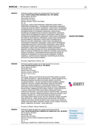 MARCAS - RPI 2249 de 11/02/2014
906946018

Publicação de pedido de registro para oposição (exame formal concluído)
Titular: 'FAUSTO CONSULTORIA FINANCEIRA LTDA - EPP' [BR/RS]
Data de depósito: 28/10/2013
Apresentação: Nominativa
Natureza: Marca de Serviço
Elemento nominativo: FAUSTO FACTORING
NCL: 36
Especificação: CONSULTORIA FINANCEIRA; FINANCEIRA (CONSULTORIA -);
FINANCEIRAS (INFORMAÇÕES -); INFORMAÇÕES FINANCEIRAS; ASSESSORIA
TÉCNICA EM LINHAS DE CRÉDITO; ASSESSORIA, CONSULTORIA E INFORMAÇÃO
EM ADMINISTRAÇÃO DE DÍVIDAS; ASSESSORIA, CONSULTORIA E INFORMAÇÃO
EM ADMINISTRAÇÃO DE PATRIMÔNIO; ASSESSORIA, CONSULTORIA E
INFORMAÇÃO EM ADMINISTRAÇÃO DE RISCOS FINANCEIROS; ASSESSORIA,
CONSULTORIA E INFORMAÇÃO EM CRÉDITO; ASSESSORIA, CONSULTORIA E
INFORMAÇÃO EM EMPRÉSTIMOS; ASSESSORIA, CONSULTORIA E INFORMAÇÃO
EM FUNDO DE INVESTIMENTOS; ASSESSORIA, CONSULTORIA E INFORMAÇÃO
EM INVESTIMENTOS; ASSESSORIA, CONSULTORIA E INFORMAÇÃO EM
MERCADO DE AÇÕES; ASSESSORIA, CONSULTORIA E INFORMAÇÃO EM
PLANEJAMENTO FINANCEIRO; ASSESSORIA, CONSULTORIA E INFORMAÇÕES
FINANCEIRAS PRESTADAS A INVESTIDORES; ASSESSORIA, CONSULTORIA E
INFORMAÇÕES SOBRE ATUARIA [AVALIAÇÃO E ADMINISTRAÇÃO DE RISCOS];
ASSESSORIA, CONSULTORIA E INFORMAÇÕES SOBRE INVESTIMENTO
BANCÁRIO; FACTORING [SISTEMA PELO QUAL UMA EMPRESA PRODUTORA DE
BENS OU SERVIÇOS TRANSFERE SEUS CRÉDITOS A RECEBER, RESULTANTE DE
VENDAS A TERCEIROS, A UMA EMPRESA ESPECIALIZADA QUE ASSUME AS
DESPESAS DE COBRANÇA E OS RISCOS DE NÃO PAGAMENTO; FOMENTO
COMERCIAL;; GESTÃO DE RISCO FINANCEIRO; INCORPORAÇÃO DE IMÓVEL;
SERVIÇOS DE CONSULTORIA ECONÔMICA;
Procurador: Village Marcas e Patentes Ltda

906946026

Publicação de pedido de registro para oposição (exame formal concluído)
Titular: HELITON SCHEIDT DO VALLE - EPP [BR/SP]
Data de depósito: 28/10/2013
Apresentação: Mista
Natureza: Marca de Produto
Elemento nominativo: SCHEIDT`S
CFE: 26.1.6, 26.2.1 e 27.5.1
NCL: 25
Especificação: ANÁGUAS; ARTIGOS DE MALHA [VESTUÁRIO]; BANHO (CALÇÕES
DE -); BANHO (ROUPAS DE -); BANHO (ROUPÕES DE -); BANHO (SANDÁLIAS DE -);
BERMUDAS; BIQUEIRAS; BLAZERS [VESTUÁRIO]; BONÉS; CACHECÓIS;
CALÇADOS EM GERAL *; CALÇAS; CALÇÕES DE BANHO [SUNGAS]; CAMISAS;
CAMISETAS; CAPOTES; CAPUZES [VESTUÁRIO]; CASACOS [VESTUÁRIO];
CEROULAS; CHAPÉUS, BONÉS ETC; CINTAS [ROUPA ÍNTIMA]; CINTOS
[VESTUÁRIO]; CINTOS PORTA-MOEDAS [VESTUÁRIO]; COLETES; COMBINAÇÃO
[ROUPA ÍNTIMA]; COMBINAÇÕES [VESTUÁRIO]; CORPETE; COURO (ROUPAS DE ); CUECAS; FAIXAS [VESTUÁRIO]; FAIXAS PARA A CABEÇA [VESTUÁRIO];
GINÁSTICA (ROUPA PARA -) [COLANTE]; GINÁSTICA (SAPATOS PARA -); GRAVATAS;
GUARDA-PÓS; JAQUETAS; JÉRSEIS [VESTUÁRIO]; LENÇOS DE PESCOÇO; LIGAS
DE MEIAS; LINGERIE (FR.); LUVAS [VESTUÁRIO]; MACACÕES; MALHAS
[VESTUÁRIO]; MEIAS; MEIAS-CALÇAS; PALETÓS; PENHOAR; PIJAMAS; POLAINAS;
PRAIA (ROUPAS DE -); ROBE; ROUPA DE BAIXO; ROUPA ÍNTIMA; ROUPA PARA
GINÁSTICA [COLANTE]; ROUPAS DE BANHO; SAIAS; SAIAS-CALÇAS; SANDÁLIAS;
SOBRETUDOS [VESTUÁRIO]; SUÉTERES; SUNGAS; SUTIÃS; TERNOS; TOUCAS DE
BANHO; TURBANTES; VESTUÁRIO *; XALES; BABY-DOLL;
Procurador: O Massaro - Marcas e Patentes Ltda

906946034

Publicação de pedido de registro para oposição (exame formal concluído)
Titular: SALVATORI INDUSTRIA E COMERCIO DE COSMETICOS LTDA - ME [BR/SP]
Data de depósito: 28/10/2013
Apresentação: Mista
Natureza: Marca de Produto
Elemento nominativo: Brazilian Straightening lissage brésilien
CFE: 10.5.25
NCL: 3
Especificação: COSMÉTICOS; COSMÉTICOS (ESTOJOS DE); CREMES

222

FAUSTO FACTORING

 