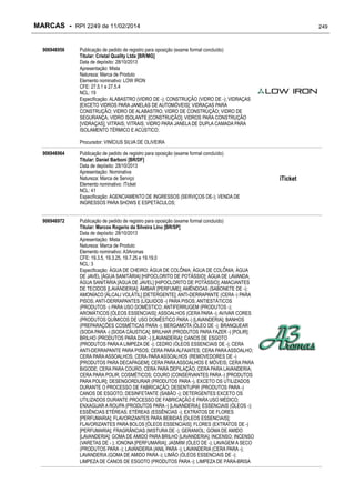 MARCAS - RPI 2249 de 11/02/2014
906946956

249

Publicação de pedido de registro para oposição (exame formal concluído)
Titular: Cristal Quality Ltda [BR/MG]
Data de depósito: 28/10/2013
Apresentação: Mista
Natureza: Marca de Produto
Elemento nominativo: LOW IRON
CFE: 27.5.1 e 27.5.4
NCL: 19
Especificação: ALABASTRO (VIDRO DE -); CONSTRUÇÃO (VIDRO DE -); VIDRAÇAS
[EXCETO VIDROS PARA JANELAS DE AUTOMÓVEIS]; VIDRAÇAS PARA
CONSTRUÇÃO; VIDRO DE ALABASTRO; VIDRO DE CONSTRUÇÃO; VIDRO DE
SEGURANÇA; VIDRO ISOLANTE [CONSTRUÇÃO]; VIDROS PARA CONSTRUÇÃO
[VIDRAÇAS]; VITRAIS; VITRAIS; VIDRO PARA JANELA DE DUPLA CAMADA PARA
ISOLAMENTO TÉRMICO E ACÚSTICO;
Procurador: VINÍCIUS SILVA DE OLIVEIRA

906946964

906946972

Publicação de pedido de registro para oposição (exame formal concluído)
Titular: Daniel Barboni [BR/DF]
Data de depósito: 28/10/2013
Apresentação: Nominativa
Natureza: Marca de Serviço
Elemento nominativo: iTicket
NCL: 41
Especificação: AGENCIAMENTO DE INGRESSOS (SERVIÇOS DE-); VENDA DE
INGRESSOS PARA SHOWS E ESPETÁCULOS;
Publicação de pedido de registro para oposição (exame formal concluído)
Titular: Marcos Rogerio da Silveira Lino [BR/SP]
Data de depósito: 28/10/2013
Apresentação: Mista
Natureza: Marca de Produto
Elemento nominativo: A3Aromas
CFE: 19.3.5, 19.3.25, 19.7.25 e 19.19.0
NCL: 3
Especificação: ÁGUA DE CHEIRO; ÁGUA DE COLÔNIA; ÁGUA DE COLÔNIA; ÁGUA
DE JAVEL [ÁGUA SANITÁRIA] [HIPOCLORITO DE POTÁSSIO]; ÁGUA DE LAVANDA;
ÁGUA SANITÁRIA [ÁGUA DE JAVEL] [HIPOCLORITO DE POTÁSSIO]; AMACIANTES
DE TECIDOS [LAVANDERIA]; ÂMBAR [PERFUME]; AMÊNDOAS (SABONETE DE -);
AMONÍACO [ÁLCALI VOLÁTIL] [DETERGENTE]; ANTI-DERRAPANTE (CERA -) PARA
PISOS; ANTI-DERRAPANTES (LÍQUIDOS -) PARA PISOS; ANTIESTÁTICOS
(PRODUTOS -) PARA USO DOMÉSTICO; ANTIFERRUGEM (PRODUTOS -);
AROMÁTICOS [ÓLEOS ESSENCIAIS]; ASSOALHOS (CERA PARA -); AVIVAR CORES
(PRODUTOS QUÍMICOS DE USO DOMÉSTICO PARA -) [LAVANDERIA]; BANHOS
(PREPARAÇÕES COSMÉTICAS PARA -); BERGAMOTA (ÓLEO DE -); BRANQUEAR
(SODA PARA -) [SODA CÁUSTICA]; BRILHAR (PRODUTOS PARA FAZER -) [POLIR];
BRILHO (PRODUTOS PARA DAR -) [LAVANDERIA]; CANOS DE ESGOTO
(PRODUTOS PARA A LIMPEZA DE -); CEDRO (ÓLEOS ESSENCIAIS DE -); CERA
ANTI-DERRAPANTE PARA PISOS; CERA PARA ALFAIATES; CERA PARA ASSOALHO;
CERA PARA ASSOALHOS; CERA PARA ASSOALHOS (REMOVEDORES DE -)
[PRODUTOS PARA DECAPAGEM]; CERA PARA ASSOALHOS E MÓVEIS; CERA PARA
BIGODE; CERA PARA COURO; CERA PARA DEPILAÇÃO; CERA PARA LAVANDERIA;
CERA PARA POLIR; COSMÉTICOS; COURO (CONSERVANTES PARA -) [PRODUTOS
PARA POLIR]; DESENGORDURAR (PRODUTOS PARA -), EXCETO OS UTILIZADOS
DURANTE O PROCESSO DE FABRICAÇÃO; DESENTUPIR (PRODUTOS PARA -)
CANOS DE ESGOTO; DESINFETANTE (SABÃO -); DETERGENTES EXCETO OS
UTILIZADOS DURANTE PROCESSO DE FABRICAÇÃO E PARA USO MÉDICO;
ENXAGUAR A ROUPA (PRODUTOS PARA -) [LAVANDERIA]; ESSENCIAIS (ÓLEOS -);
ESSÊNCIAS ETÉREAS; ETÉREAS (ESSÊNCIAS -); EXTRATOS DE FLORES
[PERFUMARIA]; FLAVORIZANTES PARA BEBIDAS [ÓLEOS ESSENCIAIS];
FLAVORIZANTES PARA BOLOS [ÓLEOS ESSENCIAIS]; FLORES (EXTRATOS DE -)
[PERFUMARIA]; FRAGRÂNCIAS (MISTURA DE -); GERANIOL; GOMA DE AMIDO
[LAVANDERIA]; GOMA DE AMIDO PARA BRILHO [LAVANDERIA]; INCENSO; INCENSO
(VARETAS DE - ); IONONA [PERFUMARIA]; JASMIM (ÓLEO DE -); LAVAGEM A SECO
(PRODUTOS PARA -); LAVANDERIA (ANIL PARA -); LAVANDERIA (CERA PARA -);
LAVANDERIA (GOMA DE AMIDO PARA -); LIMÃO (ÓLEOS ESSENCIAIS DE -);
LIMPEZA DE CANOS DE ESGOTO (PRODUTOS PARA -); LIMPEZA DE PÁRA-BRISA

iTicket

 