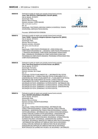 MARCAS - RPI 2249 de 11/02/2014
906948100

265

Publicação de pedido de registro para oposição (exame formal concluído)
Titular: C&S- ESTÉTICA ,CORPO&SAÚDE LTDA-EPP [BR/SP]
Data de depósito: 29/10/2013
Apresentação: Mista
Natureza: Marca de Serviço
Elemento nominativo: CORPO &SAÚDE
CFE: 2.3.16, 26.1.3 e 27.5.1
NCL: 44
Especificação: FISIOTERAPIA; MEDICINA CHINESA E AYURVÉDICA; TERAPIA
OCUPACIONAL (SERVIÇOS PSICOLÓGICOS);
Procurador: GERSON BATISTA FERREIRA

906948118

Publicação de pedido de registro para oposição (exame formal concluído)
Titular: S3ENG - Empresa de Inteligência Aplicada à Engenharia S/A. [BR/SC]
Data de depósito: 29/10/2013
Apresentação: Mista
Natureza: Marca de Produto
Elemento nominativo: QiIncêndio
CFE: 26.4.3, 26.4.18 e 26.4.22
NCL: 9
Especificação: COMPUTADOR (PROGRAMAS DE -) [PARA DOWNLOAD];
COMPUTADOR (PROGRAMAS DE -), GRAVADOS; COMPUTADOR (PROGRAMAS DE
-), GRAVADOS [PROGRAMAS]; COMPUTADOR (PROGRAMAS OPERACIONAIS
PARA -) [GRAVADOS]; PROGRAMAS DE COMPUTADOR [PARA DOWNLOAD];
PROGRAMAS DE COMPUTADOR GRAVADOS; PROGRAMAS OPERACIONAIS PARA
COMPUTADOR [GRAVADOS];

906948126

Publicação de pedido de registro para oposição (exame formal concluído)
Titular: Assis Brasil Assessoria de Eventos Sociais Ltda [BR/DF]
Data de depósito: 29/10/2013
Apresentação: Nominativa
Natureza: Marca de Serviço
Elemento nominativo: Be in Hawaii
NCL: 41
Especificação: FESTAS (PLANEJAMENTO DE -) - [INFORMAÇÃO EM]; FESTAS
(PLANEJAMENTO DE -) - [CONSULTORIA EM]; FESTAS (PLANEJAMENTO DE -) [ASSESSORIA EM]; FESTAS (PLANEJAMENTO DE -); PLANEJAMENTO DE FESTAS [INFORMAÇÃO EM]; PLANEJAMENTO DE FESTAS - [CONSULTORIA EM];
PLANEJAMENTO DE FESTAS - [ASSESSORIA EM]; PLANEJAMENTO DE FESTAS;
DECORAÇÃO DE FESTA, CERIMONIAL E OUTROS EVENTOS - [INFORMAÇÃO EM];
DECORAÇÃO DE FESTA, CERIMONIAL E OUTROS EVENTOS - [CONSULTORIA EM];
DECORAÇÃO DE FESTA, CERIMONIAL E OUTROS EVENTOS - [ASSESSORIA EM];
DECORAÇÃO DE FESTA, CERIMONIAL E OUTROS EVENTOS;

906948134

Publicação de pedido de registro para oposição (exame formal concluído)
Titular: ANCHIETA SEGURANÇA LTDA [BR/RS]
Data de depósito: 29/10/2013
Apresentação: Mista
Natureza: Marca de Serviço
Elemento nominativo: ANCHIETA SEGURANÇA
CFE: 26.13.25 e 27.5.1
NCL: 45
Especificação: CONSULTORIA EM SEGURANÇA - [INFORMAÇÃO EM];
CONSULTORIA EM SEGURANÇA - [CONSULTORIA EM]; CONSULTORIA EM
SEGURANÇA - [ASSESSORIA EM]; CONSULTORIA EM SEGURANÇA; GUARDACOSTAS [SEGURANÇA] - [INFORMAÇÃO EM]; GUARDA-COSTAS [SEGURANÇA] [CONSULTORIA EM]; GUARDA-COSTAS [SEGURANÇA] - [ASSESSORIA EM];
GUARDA-COSTAS [SEGURANÇA]; GUARDAS [VIGILÂNCIA, SEGURANÇA] [INFORMAÇÃO EM]; GUARDAS [VIGILÂNCIA, SEGURANÇA] - [CONSULTORIA EM];
GUARDAS [VIGILÂNCIA, SEGURANÇA] - [ASSESSORIA EM]; GUARDAS
[VIGILÂNCIA, SEGURANÇA]; INSPEÇÃO DE FÁBRICAS PARA FINS DE SEGURANÇA
- [INFORMAÇÃO EM]; INSPEÇÃO DE FÁBRICAS PARA FINS DE SEGURANÇA [CONSULTORIA EM]; INSPEÇÃO DE FÁBRICAS PARA FINS DE SEGURANÇA [ASSESSORIA EM]; INSPEÇÃO DE FÁBRICAS PARA FINS DE SEGURANÇA;
MONITORIZAÇÃO DE ALARMES ANTI-ROUBO E DE SEGURANÇA - [INFORMAÇÃO

Be in Hawaii

 