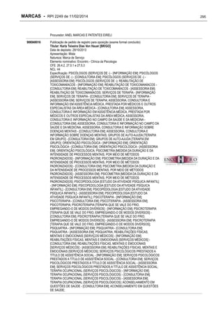 MARCAS - RPI 2249 de 11/02/2014

Procurador: ANEL MARCAS E PATENTES EIRELI
906948916

Publicação de pedido de registro para oposição (exame formal concluído)
Titular: Karla Teixeira Dias Von Hauer [BR/GO]
Data de depósito: 29/10/2013
Apresentação: Mista
Natureza: Marca de Serviço
Elemento nominativo: Encontro - Clínica da Psicologia
CFE: 26.4.2, 27.5.1 e 27.5.3
NCL: 44
Especificação: PSICÓLOGOS (SERVIÇOS DE -) - [INFORMAÇÃO EM]; PSICÓLOGOS
(SERVIÇOS DE -) - [CONSULTORIA EM]; PSICÓLOGOS (SERVIÇOS DE -) [ASSESSORIA EM]; PSICÓLOGOS (SERVIÇOS DE -); REABILITAÇÃO DE
TOXICOMANÍACOS - [INFORMAÇÃO EM]; REABILITAÇÃO DE TOXICOMANÍACOS [CONSULTORIA EM]; REABILITAÇÃO DE TOXICOMANÍACOS - [ASSESSORIA EM];
REABILITAÇÃO DE TOXICOMANÍACOS; SERVIÇOS DE TERAPIA - [INFORMAÇÃO
EM]; SERVIÇOS DE TERAPIA - [CONSULTORIA EM]; SERVIÇOS DE TERAPIA [ASSESSORIA EM]; SERVIÇOS DE TERAPIA; ASSESSORIA, CONSULTORIA E
INFORMAÇÃO EM ASSISTÊNCIA MÉDICA, PRESTADA POR MÉDICOS E OUTROS
ESPECIALISTAS DA ÁREA MÉDICA - [CONSULTORIA EM]; ASSESSORIA,
CONSULTORIA E INFORMAÇÃO EM ASSISTÊNCIA MÉDICA, PRESTADA POR
MÉDICOS E OUTROS ESPECIALISTAS DA ÁREA MÉDICA; ASSESSORIA,
CONSULTORIA E INFORMAÇÃO NO CAMPO DA SAÚDE E DA MEDICINA [CONSULTORIA EM]; ASSESSORIA, CONSULTORIA E INFORMAÇÃO NO CAMPO DA
SAÚDE E DA MEDICINA; ASSESSORIA, CONSULTORIA E INFORMAÇÃO SOBRE
DOENÇAS MENTAIS - [CONSULTORIA EM]; ASSESSORIA, CONSULTORIA E
INFORMAÇÃO SOBRE DOENÇAS MENTAIS; GRUPOS DE AUTO-AJUDA [TERAPIA
EM GRUPO] - [CONSULTORIA EM]; GRUPOS DE AUTO-AJUDA [TERAPIA EM
GRUPO]; ORIENTAÇÃO PSICOLÓGICA - [INFORMAÇÃO EM]; ORIENTAÇÃO
PSICOLÓGICA - [CONSULTORIA EM]; ORIENTAÇÃO PSICOLÓGICA - [ASSESSORIA
EM]; ORIENTAÇÃO PSICOLÓGICA; PSICOMETRIA [MEDIDA DA DURAÇÃO E DA
INTENSIDADE DE PROCESSOS MENTAIS, POR MEIO DE MÉTODOS
PADRONIZADOS] - [INFORMAÇÃO EM]; PSICOMETRIA [MEDIDA DA DURAÇÃO E DA
INTENSIDADE DE PROCESSOS MENTAIS, POR MEIO DE MÉTODOS
PADRONIZADOS] - [CONSULTORIA EM]; PSICOMETRIA [MEDIDA DA DURAÇÃO E
DA INTENSIDADE DE PROCESSOS MENTAIS, POR MEIO DE MÉTODOS
PADRONIZADOS] - [ASSESSORIA EM]; PSICOMETRIA [MEDIDA DA DURAÇÃO E DA
INTENSIDADE DE PROCESSOS MENTAIS, POR MEIO DE MÉTODOS
PADRONIZADOS]; PSICOPEDOLOGIA [ESTUDO DA ATIVIDADE PSÍQUICA INFANTIL]
- [INFORMAÇÃO EM]; PSICOPEDOLOGIA [ESTUDO DA ATIVIDADE PSÍQUICA
INFANTIL] - [CONSULTORIA EM]; PSICOPEDOLOGIA [ESTUDO DA ATIVIDADE
PSÍQUICA INFANTIL] - [ASSESSORIA EM]; PSICOPEDOLOGIA [ESTUDO DA
ATIVIDADE PSÍQUICA INFANTIL]; PSICOTERAPIA - [INFORMAÇÃO EM];
PSICOTERAPIA - [CONSULTORIA EM]; PSICOTERAPIA - [ASSESSORIA EM];
PSICOTERAPIA; PSICROTERAPIA [TERAPIA QUE SE VALE DO FRIO,
EMPREGANDO-O DE MODOS DIVERSOS] - [INFORMAÇÃO EM]; PSICROTERAPIA
[TERAPIA QUE SE VALE DO FRIO, EMPREGANDO-O DE MODOS DIVERSOS] [CONSULTORIA EM]; PSICROTERAPIA [TERAPIA QUE SE VALE DO FRIO,
EMPREGANDO-O DE MODOS DIVERSOS] - [ASSESSORIA EM]; PSICROTERAPIA
[TERAPIA QUE SE VALE DO FRIO, EMPREGANDO-O DE MODOS DIVERSOS];
PSIQUIATRIA - [INFORMAÇÃO EM]; PSIQUIATRIA - [CONSULTORIA EM];
PSIQUIATRIA - [ASSESSORIA EM]; PSIQUIATRIA; REABILITAÇÕES FÍSICAS,
MENTAIS E EMOCIONAIS [SERVIÇOS MÉDICOS] - [INFORMAÇÃO EM];
REABILITAÇÕES FÍSICAS, MENTAIS E EMOCIONAIS [SERVIÇOS MÉDICOS] [CONSULTORIA EM]; REABILITAÇÕES FÍSICAS, MENTAIS E EMOCIONAIS
[SERVIÇOS MÉDICOS] - [ASSESSORIA EM]; REABILITAÇÕES FÍSICAS, MENTAIS E
EMOCIONAIS [SERVIÇOS MÉDICOS]; SERVIÇOS PSICOLÓGICOS PRESTADOS A
TÍTULO DE ASSISTÊNCIA SOCIAL - [INFORMAÇÃO EM]; SERVIÇOS PSICOLÓGICOS
PRESTADOS A TÍTULO DE ASSISTÊNCIA SOCIAL - [CONSULTORIA EM]; SERVIÇOS
PSICOLÓGICOS PRESTADOS A TÍTULO DE ASSISTÊNCIA SOCIAL - [ASSESSORIA
EM]; SERVIÇOS PSICOLÓGICOS PRESTADOS A TÍTULO DE ASSISTÊNCIA SOCIAL;
TERAPIA OCUPACIONAL (SERVIÇOS PSICOLÓGICOS) - [INFORMAÇÃO EM];
TERAPIA OCUPACIONAL (SERVIÇOS PSICOLÓGICOS) - [CONSULTORIA EM];
TERAPIA OCUPACIONAL (SERVIÇOS PSICOLÓGICOS) - [ASSESSORIA EM];
TERAPIA OCUPACIONAL (SERVIÇOS PSICOLÓGICOS); ACONSELHAMENTO EM
QUESTÕES DE SAÚDE - [CONSULTORIA EM]; ACONSELHAMENTO EM QUESTÕES
DE SAÚDE;

295

 