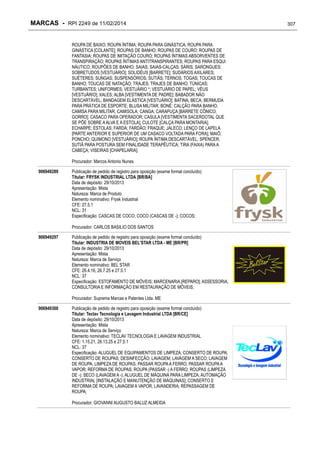 MARCAS - RPI 2249 de 11/02/2014
ROUPA DE BAIXO; ROUPA ÍNTIMA; ROUPA PARA GINÁSTICA; ROUPA PARA
GINÁSTICA [COLANTE]; ROUPAS DE BANHO; ROUPAS DE COURO; ROUPAS DE
FANTASIA; ROUPAS DE IMITAÇÃO COURO; ROUPAS ÍNTIMAS ABSORVENTES DE
TRANSPIRAÇÃO; ROUPAS ÍNTIMAS ANTITRANSPIRANTES; ROUPAS PARA ESQUI
NÁUTICO; ROUPÕES DE BANHO; SAIAS; SAIAS-CALÇAS; SÁRIS; SARONGUES;
SOBRETUDOS [VESTUÁRIO]; SOLIDÉUS [BARRETE]; SUDÁRIOS AXILARES;
SUÉTERES; SUNGAS; SUSPENSÓRIOS; SUTIÃS; TERNOS; TOGAS; TOUCAS DE
BANHO; TOUCAS DE NATAÇÃO; TRAJES; TRAJES DE BANHO; TÚNICAS;
TURBANTES; UNIFORMES; VESTUÁRIO *; VESTUÁRIO DE PAPEL; VÉUS
[VESTUÁRIO]; XALES; ALBA [VESTIMENTA DE PADRE]; BABADOR NÃO
DESCARTÁVEL; BANDAGEM ELÁSTICA [VESTUÁRIO]; BATINA; BECA; BERMUDA
PARA PRÁTICA DE ESPORTE; BLUSA MILITAR; BONÉ; CALÇÃO PARA BANHO;
CAMISA PARA MILITAR; CAMISOLA; CANGA; CARAPUÇA [BARRETE CÔNICO;
GORRO]; CASACO PARA OPERADOR; CASULA [VESTIMENTA SACERDOTAL QUE
SE PÕE SOBRE A ALVA E A ESTOLA]; CULOTE [CALÇA PARA MONTARIA];
ECHARPE; ESTOLAS; FARDA; FARDÃO; FRAQUE; JALECO; LENÇO DE LAPELA
[PARTE ANTERIOR E SUPERIOR DE UM CASACO VOLTADA PARA FORA]; MAIÔ;
PONCHO; QUIMONO [VESTUÁRIO]; ROUPA ÍNTIMA DESCARTÁVEL; SPENCER;
SUTIÃ PARA POSTURA SEM FINALIDADE TERAPÊUTICA; TIRA (FAIXA) PARA A
CABEÇA; VISEIRAS [CHAPELARIA];
Procurador: Marcos Antonio Nunes
906949289

Publicação de pedido de registro para oposição (exame formal concluído)
Titular: FRYSK INDUSTRIAL LTDA [BR/BA]
Data de depósito: 29/10/2013
Apresentação: Mista
Natureza: Marca de Produto
Elemento nominativo: Frysk Industrial
CFE: 27.5.1
NCL: 31
Especificação: CASCAS DE COCO; COCO (CASCAS DE -); COCOS;
Procurador: CARLOS BASILIO DOS SANTOS

906949297

Publicação de pedido de registro para oposição (exame formal concluído)
Titular: INDUSTRIA DE MOVEIS BEL'STAR LTDA - ME [BR/PR]
Data de depósito: 29/10/2013
Apresentação: Mista
Natureza: Marca de Serviço
Elemento nominativo: BEL STAR
CFE: 26.4.16, 26.7.25 e 27.5.1
NCL: 37
Especificação: ESTOFAMENTO DE MÓVEIS; MARCENARIA [REPARO]; ASSESSORIA,
CONSULTORIA E INFORMAÇÃO EM RESTAURAÇÃO DE MÓVEIS;
Procurador: Suprema Marcas e Patentes Ltda. ME

906949300

Publicação de pedido de registro para oposição (exame formal concluído)
Titular: Teclav Tecnologia e Lavagem Industrial LTDA [BR/CE]
Data de depósito: 29/10/2013
Apresentação: Mista
Natureza: Marca de Serviço
Elemento nominativo: TECLAV TECNOLOGIA E LAVAGEM INDUSTRIAL
CFE: 1.15.21, 26.13.25 e 27.5.1
NCL: 37
Especificação: ALUGUEL DE EQUIPAMENTOS DE LIMPEZA; CONSERTO DE ROUPA;
CONSERTO DE ROUPAS; DESINFECÇÃO; LAVAGEM; LAVAGEM A SECO; LAVAGEM
DE ROUPA; LIMPEZA DE ROUPAS; PASSAR ROUPA A FERRO; PASSAR ROUPA A
VAPOR; REFORMA DE ROUPAS; ROUPA (PASSAR -) A FERRO; ROUPAS (LIMPEZA
DE -); SECO (LAVAGEM A -); ALUGUEL DE MÁQUINA PARA LIMPEZA; AUTOMAÇÃO
INDUSTRIAL [INSTALAÇÃO E MANUTENÇÃO DE MÁQUINAS]; CONSERTO E
REFORMA DE ROUPA; LAVAGEM A VAPOR; LAVANDERIA; REPASSAGEM DE
ROUPA;
Procurador: GIOVANNI AUGUSTO BALUZ ALMEIDA

307

 