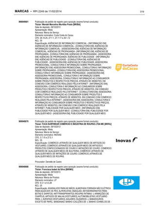 MARCAS - RPI 2249 de 11/02/2014
906949661

Publicação de pedido de registro para oposição (exame formal concluído)
Titular: Wendel Marcelino Muritiba Prado [BR/BA]
Data de depósito: 29/10/2013
Apresentação: Mista
Natureza: Marca de Serviço
Elemento nominativo: Curta Costa do Cacau
CFE: 26.15.25, 27.7.1, 27.7.17 e 29.1.12
NCL: 35
Especificação: AGÊNCIAS DE INFORMAÇÃO COMERCIAL - [INFORMAÇÃO EM];
AGÊNCIAS DE INFORMAÇÃO COMERCIAL - [CONSULTORIA EM]; AGÊNCIAS DE
INFORMAÇÃO COMERCIAL - [ASSESSORIA EM]; AGÊNCIAS DE INFORMAÇÃO
COMERCIAL; AGÊNCIAS DE PROPAGANDA - [INFORMAÇÃO EM]; AGÊNCIAS DE
PROPAGANDA - [CONSULTORIA EM]; AGÊNCIAS DE PROPAGANDA - [ASSESSORIA
EM]; AGÊNCIAS DE PROPAGANDA; AGÊNCIAS DE PUBLICIDADE - [INFORMAÇÃO
EM]; AGÊNCIAS DE PUBLICIDADE - [CONSULTORIA EM]; AGÊNCIAS DE
PUBLICIDADE - [ASSESSORIA EM]; AGÊNCIAS DE PUBLICIDADE; ASSESSORIA
PROMOCIONAL, CONSULTORIA E INFORMAÇÃO SOBRE PROPAGANDA [INFORMAÇÃO EM]; ASSESSORIA PROMOCIONAL, CONSULTORIA E INFORMAÇÃO
SOBRE PROPAGANDA - [CONSULTORIA EM]; ASSESSORIA PROMOCIONAL,
CONSULTORIA E INFORMAÇÃO SOBRE PROPAGANDA - [ASSESSORIA EM];
ASSESSORIA PROMOCIONAL, CONSULTORIA E INFORMAÇÃO SOBRE
PROPAGANDA; ASSESSORIA, CONSULTORIA E INFORMAÇÃO AO CONSUMIDOR
SOBRE PRODUTOS E RESPECTIVOS PREÇOS, ATRAVÉS DE WEBSITES, EM
CONEXÃO COM COMÉRCIO REALIZADO PELA INTERNET - [INFORMAÇÃO EM];
ASSESSORIA, CONSULTORIA E INFORMAÇÃO AO CONSUMIDOR SOBRE
PRODUTOS E RESPECTIVOS PREÇOS, ATRAVÉS DE WEBSITES, EM CONEXÃO
COM COMÉRCIO REALIZADO PELA INTERNET - [CONSULTORIA EM]; ASSESSORIA,
CONSULTORIA E INFORMAÇÃO AO CONSUMIDOR SOBRE PRODUTOS E
RESPECTIVOS PREÇOS, ATRAVÉS DE WEBSITES, EM CONEXÃO COM COMÉRCIO
REALIZADO PELA INTERNET - [ASSESSORIA EM]; ASSESSORIA, CONSULTORIA E
INFORMAÇÃO AO CONSUMIDOR SOBRE PRODUTOS E RESPECTIVOS PREÇOS,
ATRAVÉS DE WEBSITES, EM CONEXÃO COM COMÉRCIO REALIZADO PELA
INTERNET; PUBLICIDADE POR QUALQUER MEIO - [INFORMAÇÃO EM];
PUBLICIDADE POR QUALQUER MEIO - [CONSULTORIA EM]; PUBLICIDADE POR
QUALQUER MEIO - [ASSESSORIA EM]; PUBLICIDADE POR QUALQUER MEIO;

906949670

Publicação de pedido de registro para oposição (exame formal concluído)
Titular: FUCA SURFWEAR COMÉRCIO E INDÚSTRIA DE ROUPAS LTDA ME [BR/RJ]
Data de depósito: 29/10/2013
Apresentação: Mista
Natureza: Marca de Serviço
Elemento nominativo: INOVAS
CFE: 3.7.15 e 27.5.1
NCL: 35
Especificação: COMÉRCIO (ATRAVÉS DE QUALQUER MEIO) DE ARTIGOS DO
VESTUÁRIO; COMÉRCIO (ATRAVÉS DE QUALQUER MEIO) DE ARTIGOS E
PRODUTOS CONFECCIONADOS DE COURO E IMITAÇÕES DE COURO; COMÉRCIO
(ATRAVÉS DE QUALQUER MEIO) DE BIJUTERIA; COMÉRCIO (ATRAVÉS DE
QUALQUER MEIO) DE IMITAÇÕES DE COURO; COMÉRCIO (ATRAVÉS DE
QUALQUER MEIO) DE ROUPAS;
Procurador: Danielle de Castro

906949688

Publicação de pedido de registro para oposição (exame formal concluído)
Titular: Francisca Isabel da Silva [BR/MG]
Data de depósito: 29/10/2013
Apresentação: Mista
Natureza: Marca de Produto
Elemento nominativo: LP
CFE: 9.3.1 e 9.3.26
NCL: 25
Especificação: AGASALHOS PARA AS MÃOS; ALMOFADA FORRADA NÃO ELÉTRICA
PARA AQUECER OS PÉS; ALPERCATAS; ANÁGUAS; ANTIDERRAPANTES PARA
BOTAS E SAPATOS; ANTITRANSPIRANTES (ROUPAS ÍNTIMAS -); ARMAÇÕES DE
CHAPÉUS; ARTIGOS DE MALHA [VESTUÁRIO]; AUTOMOBILISTAS (VESTUÁRIO
PARA -); AVENTAIS [VESTUÁRIO]; AXILARES (SUDÁRIOS -); BABADOUROS,
EXCETO DE PAPEL; BANDANAS; BANHO (CALÇÕES DE -); BANHO (CHINELOS DE -

319

 