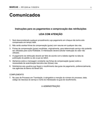 MARCAS - RPI 2249 de 11/02/2014

5

Comunicados
Instruções para os pagamentos e comprovação das retribuições
LEIA COM ATENÇÃO
1. Será desconsiderado qualquer procedimento cujo pagamento em cheque não tenha sido
compensado em tempo hábil.
2. Não serão aceitas fichas de compensação (guias) com rasuras em qualquer das vias.
3. Fichas de compensação (guias) recolhidas, originalmente, para determinado serviço não poderão
ser utilizadas para outra finalidade. O interessado deverá solicitar restituição do valor não
utilizado.
4. O pagamento da retribuição deverá ser feito de acordo com a tabela vigente na data da
publicação do pedido ou ato a que se referir.
5. Alertamos sobre a mensagem constante nas fichas de compensação (guias) sobre a
necessidade de autenticação bancária das 2(duas) vias.
6. Solicitamos aos usuários que façam o recolhimento das guias de pagamento, preferencialmente,
nas agências do Banco do Brasil S/A.
COMPLEMENTO
7. No caso de Processo em Tramitação, é obrigatório a menção do número do processo; data;
código da natureza do serviço e nome do interessado na guia de recolhimento.

A ADMINISTRAÇÃO

 