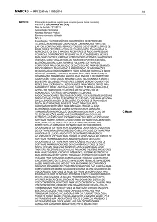MARCAS - RPI 2249 de 11/02/2014
840708130

Publicação de pedido de registro para oposição (exame formal concluído)
Titular: LG ELECTRONICS INC. [KR]
Data de depósito: 13/11/2013
Apresentação: Nominativa
Natureza: Marca de Produto
Elemento nominativo: G Health
NCL: 9
Especificação: TELEFONES MÓVEIS; SMARTPHONES; RECEPTORES DE
TELEVISÃO; MONITORES DE COMPUTADOR; COMPUTADORES PORTÁTEIS
[LAPTOP]; COMPUTADORES; REPRODUTORES DE DISCO VERSÁTIL; DRIVES DE
DISCO RÍGIDO PORTÁTEIS; APARELHO PARA GRAVAÇÃO, TRANSMISSÃO OU
REPRODUÇÃO DE SOM E IMAGENS; RECEPTORES DE ÁUDIO; IMPRESSORAS
COLORIDAS; COMPUTADORES PESSOAIS TABLET; CONVERSORES; MOUSES
PARA COMPUTADORES; CÂMERAS; COMPUTADORES VESTÍVEIS; SMARTPHONES
VESTÍVEIS, SOB A FORMA DE ÓCULOS; TOCADORES PORTÁTEIS DE MÍDIA
ELETRÔNICA DIGITAL, SOB A FORMA DE PULSEIRAS; SOFTWARE DE
COMPUTADOR PARA COMUNICAÇÃO DE DADOS SEM FIO PARA RECEBIMENTO,
PROCESSAMENTO, TRANSMISSÃO E APRESENTAÇÃO DE INFORMAÇÕES
RELACIONADAS A CONDICIONAMENTO FÍSICO, GORDURA CORPORAL E ÍNDICE
DE MASSA CORPORAL; TERMINAIS PESSOAIS PORTÁTEIS PARA GRAVAÇÃO,
ORGANIZAÇÃO, TRANSMISSÃO, MANIPULAÇÃO, ANÁLISE E RECEBIMENTO DE
ARQUIVOS DE TEXTO, DADOS, IMAGENS E ÁUDIO RELACIONADOS A SAÚDE E
BEM-ESTAR; ESCÂNERES; PROJETORES; CÂMERAS DE MONITORAMENTO DE
REDES; SINALIZAÇÃO DIGITAL; ALTO-FALANTES PARA CARROS; DRIVES PARA
BARRAMENTO SERIAL UNIVERSAL [USB]; PLAYERS DE MPEG ÁUDIO LAYER-3;
APARELHOS TELEFÔNICOS; TELEFONES SEM FIO; APARELHOS DE
COMUNICAÇÃO PORTÁTEIS, ESPECIALMENTE TELEFONES,
RADIOCOMUNICADORES, TELEFONES POR SATÉLITE E ASSISTENTES PESSOAIS
DIGITAIS [PDAS]; CONTROLES REMOTOS DE TELEVISÃO; CHIPS PARA MELHORIA
DA QUALIDADE DA IMAGEM DE TELEVISÃO; TOCADORES DE TRANSMISSÃO
DIGITAL MULTIMÍDIA [DMB]; FONES DE OUVIDO PARA CELULARES;
CARREGADORES PORTÁTEIS PARA BATERIAS ELÉTRICAS; ÁLBUNS
ELETRÔNICOS; MOLDURAS DIGITAIS; APARELHOS PARA GRAVAÇÃO,
TRANSMISSÃO OU REPRODUÇÃO DE SOM OU IMAGENS PARA O USO EM
TELECOMUNICAÇÕES; APARELHOS E INSTRUMENTOS AUDIOVISUAIS
ELÉTRICOS; APLICATIVOS DE SOFTWARE PARA CELULARES; APLICATIVOS DE
SOFTWARE PARA TELEVISÕES; APLICATIVOS DE SOFTWARE PARA MONITORES
PARA COMPUTADOR; APLICATIVOS DE SOFTWARE PARA APARELHOS
DOMÉSTICOS; APLICATIVOS DE SOFTWARE PARA REFRIGERADORES;
APLICATIVOS DE SOFTWARE PARA MÁQUINAS DE LAVAR ROUPA; APLICATIVOS
DE SOFTWARE PARA ASPIRADORES DE PÓ; APLICATIVOS DE SOFTWARE PARA
LAVADORAS DE LOUÇAS; APLICATIVOS DE SOFTWARE PARA FORNOS;
APLICATIVOS DE SOFTWARE PARA FORNOS DE MICRO-ONDAS; APLICATIVOS DE
SOFTWARE PARA MÁQUINAS PARA ADMINISTRAÇÃO DE VESTUÁRIO;
APLICATIVOS DE SOFTWARE PARA PURIFICAÇÃO DE AR; APLICATIVOS DE
SOFTWARE PARA PURIFICADORES DE ÁGUA; REPRODUTORES DE DISCO
DIGITAL VERSÁTIL PARA HOME THEATERS; ALTO-FALANTES PARA HOME
THEATERS; RECEPTORES AUDIOVISUAIS PARA HOME THEATERS; PROJETORES
PARA HOME THEATERS; CIRCUITOS INTEGRADOS; SISTEMAS ELETRÔNICOS
PARA ARRECADAÇÃO DE TARIFAS; TERMINAIS ELETRÔNICOS INSTALADOS EM
VEÍCULOS PARA TRANSAÇÕES COMERCIAIS ELETRÔNICAS; CÂMERAS PARA
CIRCUITO FECHADO DE TELEVISÃO; IMPRESSORAS TÉRMICAS; IMPRESSORAS
LASER; IMPRESSORAS DE JATO DE TINTA; PROGRAMAS DE COMPUTADOR
GRAVADOS; PROGRAMAS DE COMPUTADOR PARA DOWNLOAD; CÂMERAS PARA
COMPUTADORES PESSOAIS; GRAVADORES DIGITAIS DE VOZ; GRAVADORES DE
VIDEOCASSETE; MONITORES DE REDE; SOFTWARE DE COMPUTADOR PARA
EDUCAÇÃO; BLOCOS DE NOTAS ELETRÔNICOS (E-NOTE); QUADROS BRANCOS
INTERATIVOS; ARQUIVOS DE IMAGEM PARA DOWNLOAD ACESSÍVEIS VIA
INTERNET; PUBLICAÇÕES ELETRÔNICAS PARA DOWNLOAD; SISTEMA DE
VIDEOCONFERÊNCIA; MONITORES PARA VIDEOCONFERÊNCIA; CÂMERAS PARA
VIDEOCONFERÊNCIA; CAIXAS DE SOM PARA VIDEOCONFERÊNCIA; ÓCULOS
TRIDIMENSIONAIS PARA RECEPTORES DE TELEVISÃO; CHIPS DE DNA [CHIPS
BIOLÓGICOS]; DOSÍMETROS; TUBOS CAPILARES; APARELHOS PARA
TRANSVASAR OXIGÊNIO; INCUBADORAS PARA CULTURA BACTERIOLÓGICA;
TUBOS DE ENSAIO; APARELHOS PARA ANÁLISE DE ALIMENTOS; APARELHOS E
INSTRUMENTOS PARA LABORATÓRIOS FÍSICOS E QUÍMICOS; APARELHOS E
INSTRUMENTOS PARA FÍSICA; APARELHOS PARA CROMATOGRAFIA
AUTOMÁTICA; AGITADORES MAGNÉTICOS; PIPETA; APARELHOS E

56

G Health

 