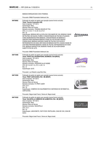 MARCAS - RPI 2249 de 11/02/2014
BEBIDAS ENRIQUECIDAS COM VITAMINAS.
Procurador: BM&A Propriedade Intelectual Ltda
840708882

Publicação de pedido de registro para oposição (exame formal concluído)
Titular: Teavana Corporation [US]
Data de depósito: 13/11/2013
Apresentação: Mista
Natureza: Marca de Produto
Elemento nominativo: TEAVANA HEAVEN OF TEA
CFE: 2.1.3, 2.9.4, 11.1.6, 26.1.6 e 27.5.1
NCL: 32
Especificação: BEBIDAS NÃO ALCOÓLICAS COM SABOR DE CHÁ; BEBIDAS À BASE
DE FRUTAS E DE SUCOS; PURÊS E CONCENTRADOS DE FRUTAS UTILIZADOS
COMO INGREDIENTES PARA BEBIDAS; CONCENTRADOS DE BEBIDAS E
XAROPES PARA PREPARAR BEBIDAS À BASE DE FRUTAS MISTURADAS
CONGELADAS; BEBIDAS GASOSAS À BASE DE FRUTAS E DE SUCOS E
REFRIGERANTES DE SODA; MISTURAS DE BEBIDAS EM PÓ E LÍQUIDA À BASE DE
CHÁ PARA PREPARAR BEBIDAS À BASE DE FRUTAS; REFRIGERANTES DE SODA
POP; BEBIDAS ENERGÉTICAS; BEBIDAS À BASE DE SOJA SEM SEREM
SUBSTITUTOS DE LEITE.
Procurador: BM&A Propriedade Intelectual Ltda

840710488

Publicação de pedido de registro para oposição (exame formal concluído)
Titular: PONTO SUL INTERNATIONAL BUSINESS LTDA [BR/SC]
Data de depósito: 18/11/2013
Apresentação: Mista
Natureza: Marca de Produto
Elemento nominativo: PRÓSPERO ALHO NOBRE
CFE: 26.11.8, 26.11.12, 27.5.1 e 29.1.14
NCL: 31
Especificação: ALHO.
Procurador: Luiz Roberto Longo Brito Silva

840710500

Publicação de pedido de registro para oposição (exame formal concluído)
Titular: PRINT CARTUCHOS LTDA - ME [BR/SP]
Data de depósito: 18/11/2013
Apresentação: Mista
Natureza: Marca de Serviço
Elemento nominativo: PL PRINT LASER
CFE: 27.5.1
NCL: 35
Especificação: COMÉRCIO DE EQUIPAMENTOS E MATERIAIS DE INFORMÁTICA,
CARTUCHOS.
Procurador: Magna Israel Franco ( Nome ant. Magna Israel)

840710526

Publicação de pedido de registro para oposição (exame formal concluído)
Titular: SALGATELLA COMERCIO DE ALIMENTOS LTDA - ME [BR/DF]
Data de depósito: 18/11/2013
Apresentação: Mista
Natureza: Marca de Serviço
Elemento nominativo: SALGATELLA
CFE: 27.5.1
NCL: 43
Especificação: LANCHONETE, FAST-FOOD, PASTELARIA, CASA DE CHÁ, CASA DE
SUCO.
Procurador: Magna Israel Franco ( Nome ant. Magna Israel)

71

 
