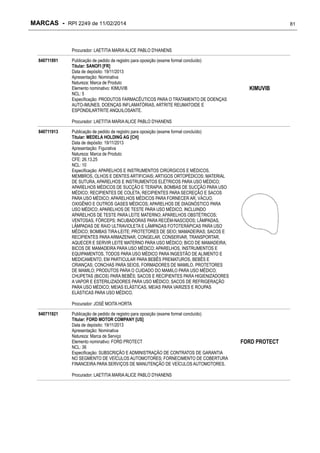 MARCAS - RPI 2249 de 11/02/2014

81

Procurador: LAETITIA MARIA ALICE PABLO D'HANENS
840711891

Publicação de pedido de registro para oposição (exame formal concluído)
Titular: SANOFI [FR]
Data de depósito: 19/11/2013
Apresentação: Nominativa
Natureza: Marca de Produto
Elemento nominativo: KIMUVIB
NCL: 5
Especificação: PRODUTOS FARMACÊUTICOS PARA O TRATAMENTO DE DOENÇAS
AUTO-IMUNES, DOENÇAS INFLAMATÓRIAS, ARTRITE REUMATOIDE E
ESPONDILARTRITE ANQUILOSANTE.

KIMUVIB

Procurador: LAETITIA MARIA ALICE PABLO D'HANENS
840711913

Publicação de pedido de registro para oposição (exame formal concluído)
Titular: MEDELA HOLDING AG [CH]
Data de depósito: 19/11/2013
Apresentação: Figurativa
Natureza: Marca de Produto
CFE: 26.13.25
NCL: 10
Especificação: APARELHOS E INSTRUMENTOS CIRÚRGICOS E MÉDICOS,
MEMBROS, OLHOS E DENTES ARTIFICIAIS; ARTIGOS ORTOPÉDICOS; MATERIAL
DE SUTURA, APARELHOS E INSTRUMENTOS ELÉTRICOS PARA USO MÉDICO;
APARELHOS MÉDICOS DE SUCÇÃO E TERAPIA; BOMBAS DE SUCÇÃO PARA USO
MÉDICO; RECIPIENTES DE COLETA, RECIPIENTES PARA SECREÇÃO E SACOS
PARA USO MÉDICO; APARELHOS MÉDICOS PARA FORNECER AR, VÁCUO,
OXIGÊNIO E OUTROS GASES MÉDICOS; APARELHOS DE DIAGNÓSTICO PARA
USO MÉDICO; APARELHOS DE TESTE PARA USO MÉDICO, INCLUINDO
APARELHOS DE TESTE PARA LEITE MATERNO; APARELHOS OBSTÉTRICOS;
VENTOSAS, FÓRCEPS; INCUBADORAS PARA RECÉM-NASCIDOS; LÂMPADAS,
LÂMPADAS DE RAIO ULTRAVIOLETA E LÂMPADAS FOTOTERÁPICAS PARA USO
MÉDICO; BOMBAS TIRA-LEITE; PROTETORES DE SEIO; MAMADEIRAS; SACOS E
RECIPIENTES PARA ARMAZENAR, CONGELAR, CONSERVAR, TRANSPORTAR,
AQUECER E SERVIR LEITE MATERNO PARA USO MÉDICO; BICO DE MAMADEIRA;
BICOS DE MAMADEIRA PARA USO MÉDICO; APARELHOS, INSTRUMENTOS E
EQUIPAMENTOS, TODOS PARA USO MÉDICO PARA INGESTÃO DE ALIMENTO E
MEDICAMENTO, EM PARTICULAR PARA BEBÊS PREMATUROS, BEBÊS E
CRIANÇAS; CONCHAS PARA SEIOS, FORMADORES DE MAMILO, PROTETORES
DE MAMILO; PRODUTOS PARA O CUIDADO DO MAMILO PARA USO MÉDICO;
CHUPETAS (BICOS) PARA BEBÊS; SACOS E RECIPIENTES PARA HIGIENIZADORES
A VAPOR E ESTERILIZADORES PARA USO MÉDICO; SACOS DE REFRIGERAÇÃO
PARA USO MÉDICO; MEIAS ELÁSTICAS, MEIAS PARA VARIZES E ROUPAS
ELÁSTICAS PARA USO MÉDICO.
Procurador: JOSÉ MOITA HORTA

840711921

Publicação de pedido de registro para oposição (exame formal concluído)
Titular: FORD MOTOR COMPANY [US]
Data de depósito: 19/11/2013
Apresentação: Nominativa
Natureza: Marca de Serviço
Elemento nominativo: FORD PROTECT
NCL: 36
Especificação: SUBSCRIÇÃO E ADMINISTRAÇÃO DE CONTRATOS DE GARANTIA
NO SEGMENTO DE VEÍCULOS AUTOMOTORES; FORNECIMENTO DE COBERTURA
FINANCEIRA PARA SERVIÇOS DE MANUTENÇÃO DE VEÍCULOS AUTOMOTORES.
Procurador: LAETITIA MARIA ALICE PABLO D'HANENS

FORD PROTECT

 