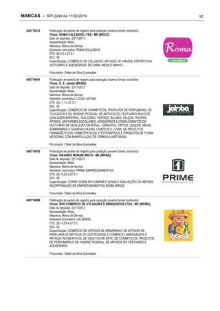 MARCAS - RPI 2249 de 11/02/2014
840714033

Publicação de pedido de registro para oposição (exame formal concluído)
Titular: ROMA CALÇADOS LTDA - ME [BR/CE]
Data de depósito: 22/11/2013
Apresentação: Mista
Natureza: Marca de Serviço
Elemento nominativo: ROMA CALÇADOS
CFE: 26.4.4 e 27.5.1
NCL: 35
Especificação: COMÉRCIO DE CALÇADOS, ARTIGOS DE VIAGEM, ESPORTIVOS,
VESTUÁRIO E ACESSÓRIOS, DE CAMA, MESA E BANHO.
Procurador: Oldair da Silva Guimarães

840714041

Publicação de pedido de registro para oposição (exame formal concluído)
Titular: E. S. Jatobá [BR/BA]
Data de depósito: 22/11/2013
Apresentação: Mista
Natureza: Marca de Serviço
Elemento nominativo: LOJAS JATOBÁ
CFE: 26.11.1 e 27.5.1
NCL: 35
Especificação: COMÉRCIO DE COSMÉTICOS, PRODUTOS DE PERFUMARIA, DE
TOUCADOR E DE HIGIENE PESSOAL; DE ARTIGOS DO VESTUÁRIO NOVO DE
QUALQUER MATERIAL, TAIS COMO: VESTIDO, BLUSAS, CALÇAS, ROUPAS
ÍNTIMAS, UNIFORMES ESCOLARES, ACESSÓRIOS E COMPLEMENTOS DO
VESTUÁRIO DE QUALQUER MATERIAL - GRAVATAS, CINTOS, LENÇOS, MEIAS,
SOMBRINHAS E GUARDA-CHUVAS, CHAPÉUS E LUVAS; DE PRODUTOS
FARMACÊUTICOS, HOMEOPÁTICOS, FITOTERÁPICOS E PRODUTOS DE FLORA
MEDICINAL COM MANIPULAÇÃO DE FÓRMULA (NATURAIS).
Procurador: Oldair da Silva Guimarães

840714050

Publicação de pedido de registro para oposição (exame formal concluído)
Titular: RICARDO MORAIS BRITO - ME [BR/BA]
Data de depósito: 22/11/2013
Apresentação: Mista
Natureza: Marca de Serviço
Elemento nominativo: PRIME EMPREENDIMENTOS
CFE: 26.13.25 e 27.5.1
NCL: 36
Especificação: CORRETAGEM NA COMPRA E VENDA E AVALIAÇÕES DE IMÓVEIS,
INCORPORAÇÃO DE EMPREENDIMENTOS IMOBILIÁRIOS.
Procurador: Oldair da Silva Guimarães

840714068

Publicação de pedido de registro para oposição (exame formal concluído)
Titular: BVR COMERCIO DE UTILIDADES E BRINQUEDOS LTDA - ME [BR/MG]
Data de depósito: 22/11/2013
Apresentação: Mista
Natureza: Marca de Serviço
Elemento nominativo: UAI BRASIL
CFE: 26.13.25 e 27.5.1
NCL: 35
Especificação: COMÉRCIO DE ARTIGOS DE ARMARINHO, DE ARTIGOS DE
PAPELARIA DE ARTIGOS DE USO PESSOAL E COMÉRCIO, BRINQUEDOS E
ARTIGOS RECREATIVOS, DE OBJETOS DE ARTE, DE COSMÉTICOS, PRODUTOS
DE PERFUMARIA E DE HIGIENE PESSOAL, DE ARTIGOS DO VESTUÁRIO E
ACESSÓRIOS.
Procurador: Oldair da Silva Guimarães

92

 